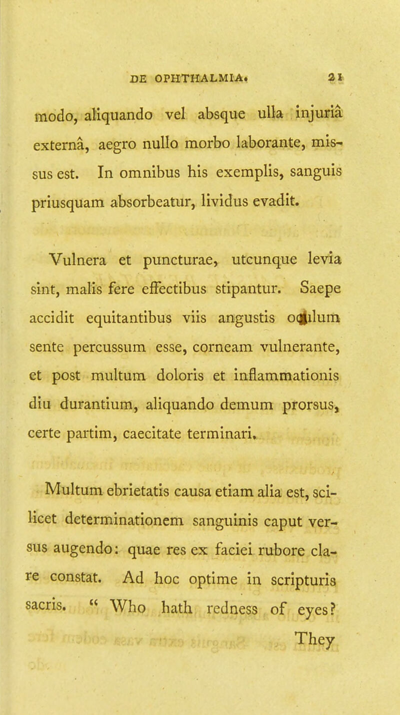 modo, aliquando vel absque ulla injuria externa, aegro nullo morbo laborante, mis- sus est. In omnibus his exemplis, sanguis priusquam absorbeatur, lividus evadit. Vulnera et puncturae, utcunque levia sint, malis fere effectibus stipantur. Saepe accidit equitantibus viis angustis oqfilum sente percussum esse, corneam vulnerante, et post multum doloris et inflammationis diu durantium, aliquando demum prorsus, certe partim, caecitate terminari. Multum ebrietatis causa etiam alia est, sci- licet determinationem sanguinis caput ver- sus augendo: quae res ex faciei rubore cla- re constat. Ad hoc optime in scripturis sacris. « Who hath redness of eyes? They