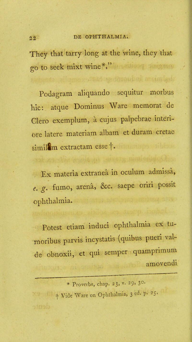 They that tarry long at the wine, they that go to seek mixt wine*. Podagram aliquando sequitur morbus hic: atque Dominus Ware memorat de Clero exemplum, a cujus palpebrae interi- ore latere materiam albam et duram cretae similim extractam esse |. Ex materia extranea in oculum admissa, e. g. fumo, arena, &c. saepe oriri possit ophthalmia. Potest etiam induci ophthalmia ex tu- moribus parvis incystatis (quibus pueri val- de obnoxii, et qui semper quamprimum amovendi * Proverbs, chap. 23, v. 29, 30. f Vide Ware on Ophthalmia, 3 ed. p. 25.