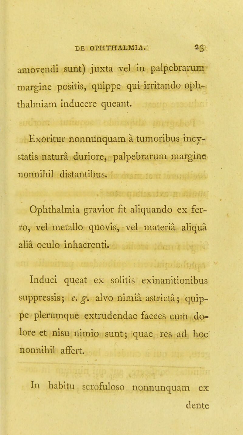 amovendi sunt) juxta vel in palpebrarum margine positis, quippe qui irritando oph- tlialmiam inducere queant. Exoritur nonnunquam a. tumoribus incy- statis natura. duriore, palpebrarum marginc nonnihil distantibus. Ophthalmia gravior fit aliquando ex fer- ro, vel metallo quovis, vel materia. aliqua. alia. oculo inhaerenti. Induci queat ex solitis exinanitionibus suppressis; e. g. alvo nimia. astricta; quip- pe plerumque extrudendae faeces cum do- lore et nisu nimio sunt; quae res ad hoc nonnihil alfert. In habitu scrofuloso nonnunquam ex dente