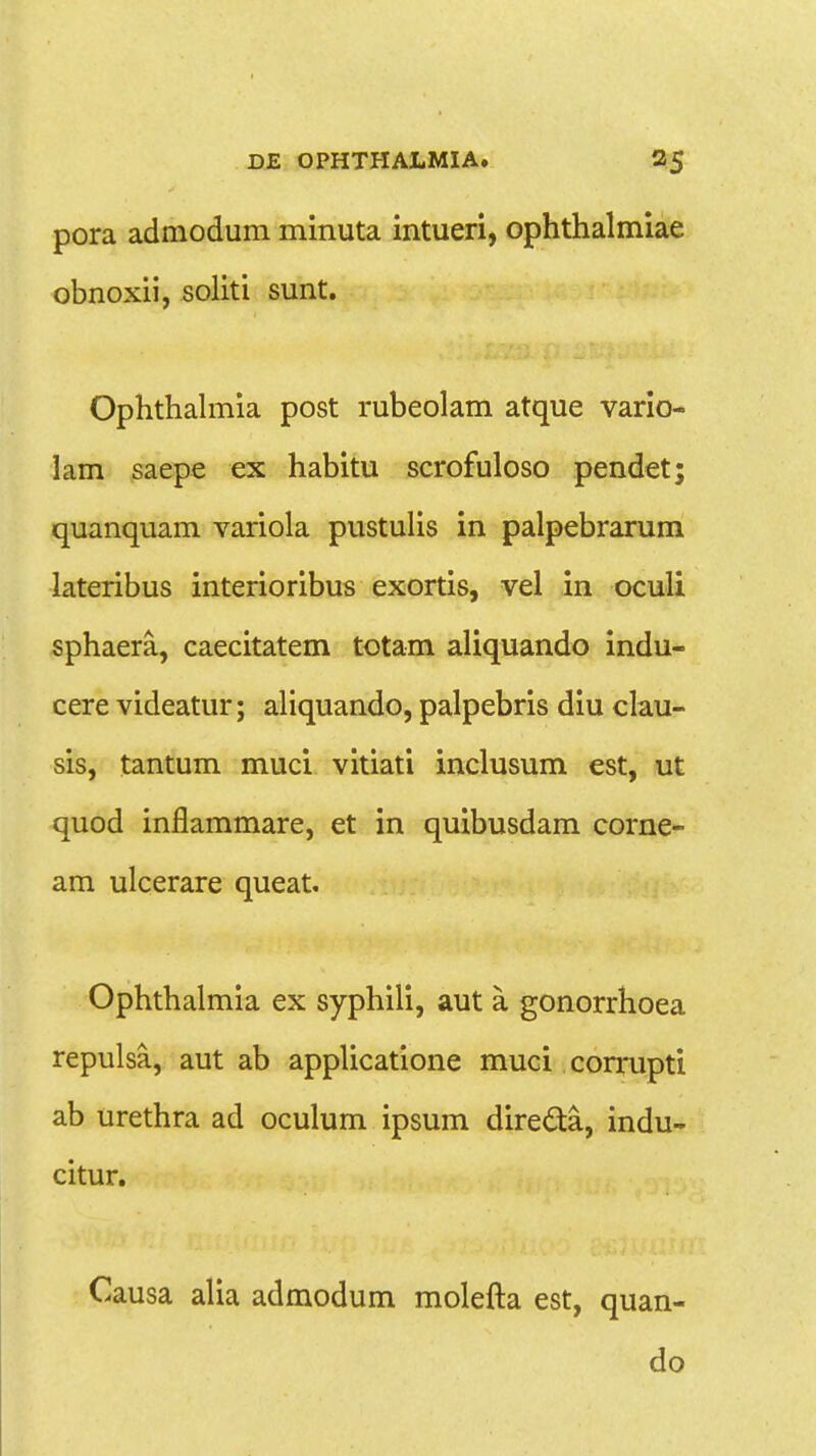 pora adniodum minuta intueri, ophthalmiae obnoxii, soliti sunt. Ophthalmia post rubeolam atque vario- lam saepe ex habitu scrofuloso pendet; quanquam variola pustulis in palpebrarum lateribus interioribus exortis, vel in oculi sphaera, caecitatem totam aliquando indu- cere videatur; aliquando, palpebris diu clau- sis, tantum muci vitiati inclusum est, ut quod inflammare, et in quibusdam corne- am ulcerare queat. Ophthalmia ex syphili, aut a. gonorrhoea repulsa, aut ab applicatione muci corrupti ab urethra ad oculum ipsum directa, indu- citur. Causa alia admodum molefta est, quan- do