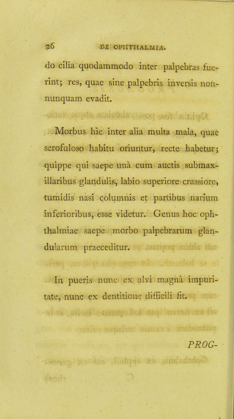 do cilia quodammodo inter palpebras fue- rint; res, quae sine palpebris inversis non- nunquam evadit. Morbus hic inter alia multa mala, quae scrofuloso habitu oriuntur, recte habetur; quippe qui saepe una cum auctis submax- illaribus glandulis, labio superiore crassiore, tumidis nasi columnis et partibus narium inferioribus, esse videtur. Genus hoc oph- thalmiae saepe morbo palpcbrarum glan- dularum praeceditur, In pueris nunc ex alvi magna impuri- tate, nunc ex dentitionc difficili fit. PROG-