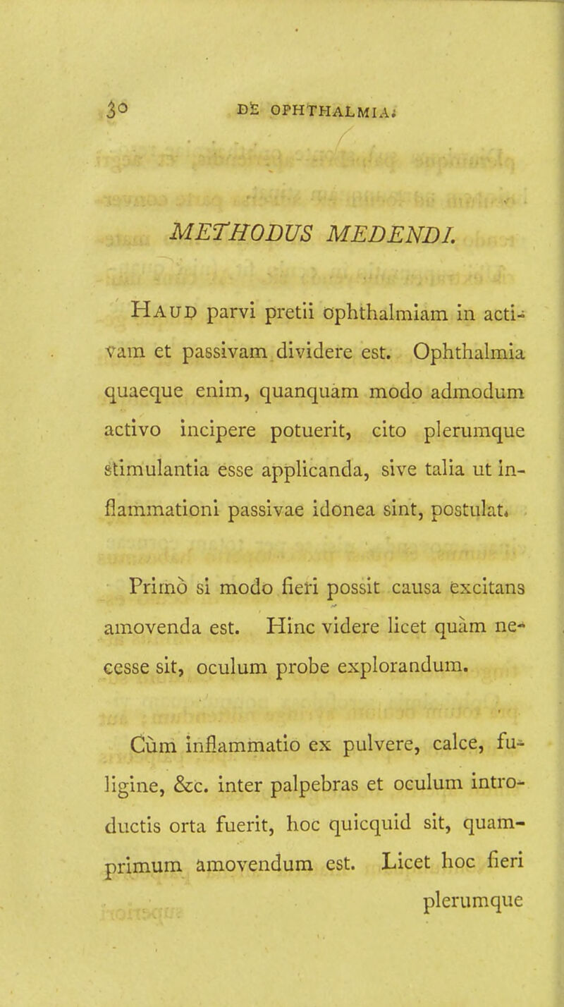 METBODUS MEDENDI. Haud parvi pretii ophthalmiam in acti- vam et passivam dividere est. Ophthalmia quaeque enim, quanquam modo admodum activo incipere potuerit, cito plerumque stimulantia esse applicanda, sive talia ut in- flammationi passivae idonea sint, postulat. Primo si modo fieri possit causa excitans amovenda est. Hinc videre licet quam ne- cesse sit, oculum probe explorandum. Cum inflammatio ex pulvere, calce, fu- ]igine, &c. inter palpebras et oculum intro- ductis orta fuerit, hoc quicquid sit, quam- primum amovendum est. Licet hoc fieri plerumque