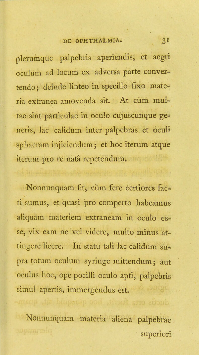 plerumque palpebris aperiendis, et aegri oculum ad locum ex adversa parte conver- tendo; deinde linteo in specillo fixo mate- ria extranea amovenda sit. At ciim mul- tae sint particulae in oculo cujuscunque ge- neris, lac calidum inter palpebras et oculi sphaeram injiciendum; et hoc iterum atque iterum pro re nata. repetendume Nonnunquam fitj, cum fere certiores fac- ti sumus, et quasi pro comperto habeamus aliquam materiem extraneam in oculo es- se, vix eam ne vel videre, multo ininus at- tingere licere. In statu tali lac calidum su- pra totum oculum syringe mittendum; aut oculus hoc, ope pocilli oculo apti, palpebris simul apertis, immergendus est. Nonnunquam materia aliena palpebrae superiori