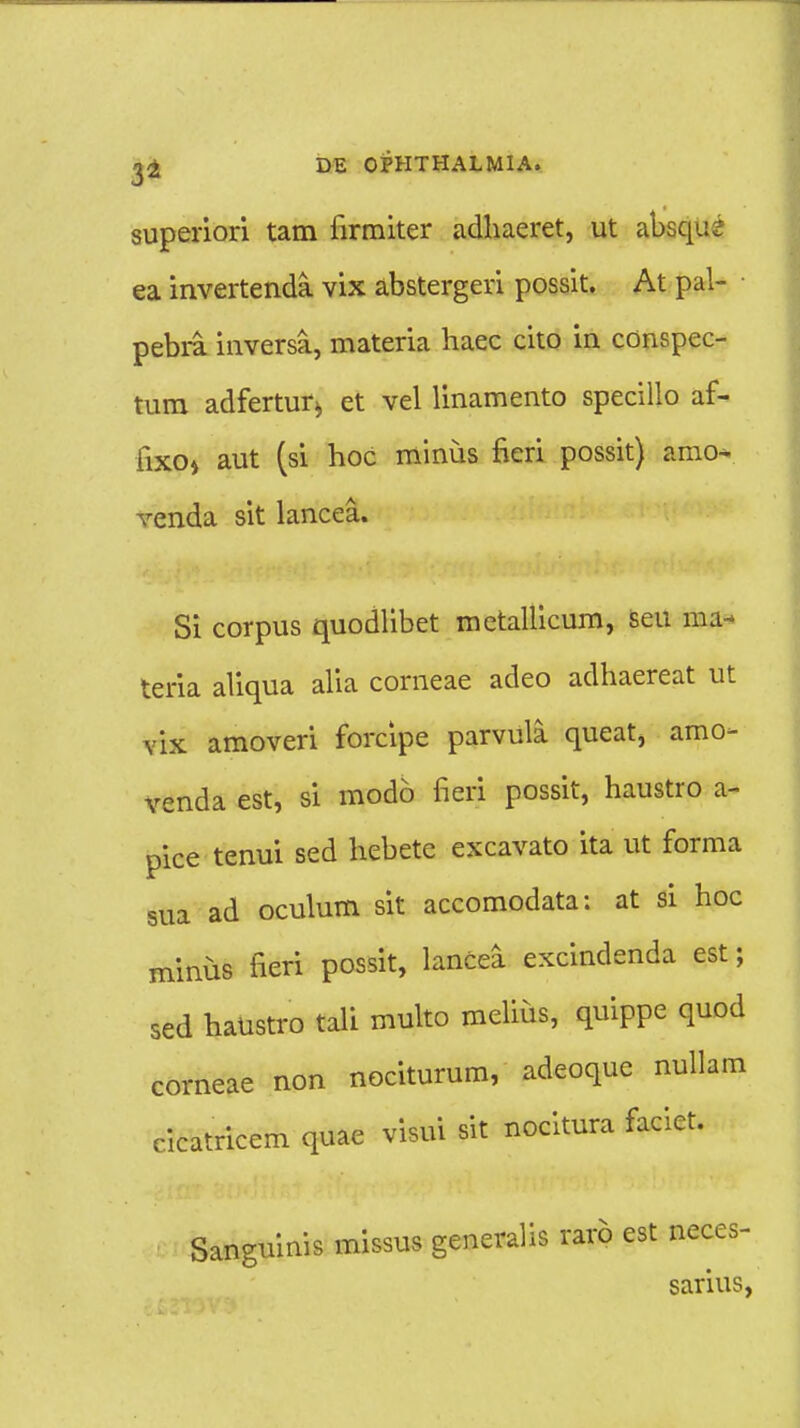 superiori tam firmiter adhaeret, ut absqu^ ea invertenda vix abstergeri possit. At pal- pebra inversa, materia haec cito in conspec- tum adfertur^ et vel linamento specillo af- fixo» aut (si hoc minus fieri possit) amo- venda sit lancea. Si corpus quodlibet metallicum, seu ma- teria aliqua alia comeae adeo adhaereat ut vix amoveri forcipe parvula queat, amo- venda est, si modo fieri possit, haustro a- pice tenui sed hebete excavato ita ut forma sua ad oculum sit accomodata; at si hoc minus fieri possit, lancea excindenda est; sed haustro tali multo melius, quippe quod corneae non nociturum, adeoque nullam cicatricem quae visui sit nocitura faciet. Sanguinis missus generalis rarb est neces- sarius,