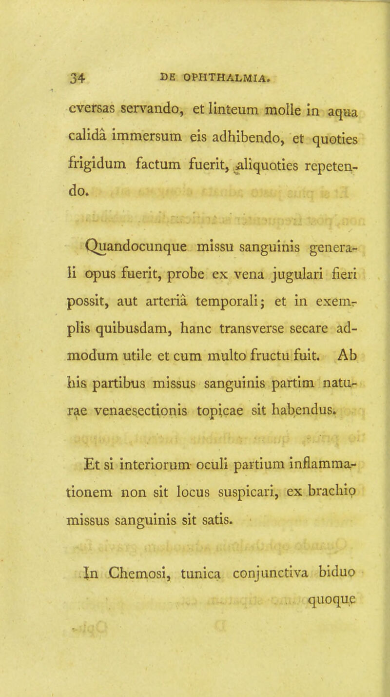 eversas servando, et linteum molle in aqua calida immersum eis adhibendo, et quoties frigidum factum fuerit, aliquoties repeten- do. Quandocunque missu sanguinis genera- li opus fuerit, probe ex vena jugulari fieri possit, aut arteria temporali; et in exenir plis quibusdam, hanc transverse secare ad- modum utile et cum multo fructu fuit. Ab liis partibus missus sanguinis partim natu- rae venaesectionis topicae sit habendus. Et si interiorum oculi partium inflamma- tionem non sit locus suspicari, ex brachip missus sanguinis sit satis. In Chemosi, tunica conjunctiva biduo quoquc