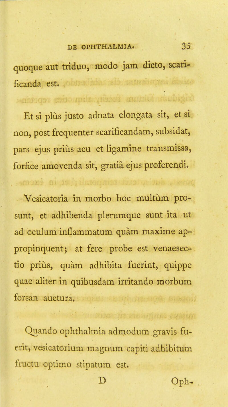 quoque aut triduo, modo jam dicto, scari- ficanda est. Etsi plus justo adnata elongata sit, et si non, post frequenter scarificandam, subsidat, pars ejus prius acu et ligamine transmissa, forfice amovenda sit, gratia. ejus proferendi. Vesicatoria in morbo hoc multum pro- sunt, et adhibenda plerumque sunt ita ut ad oculum inflammatum quam maxime ap- propinquent; at fere probe est venaesec- tio prius, quam adhibita fuerint, quippe quae aliter in quibusdam irritando morbum forsan auctura. Quando ophthalmia admodum gravis fu- erit, vesicatorium magnum capiti adhibitum fructu optimo stipatum est. D Oph^ .