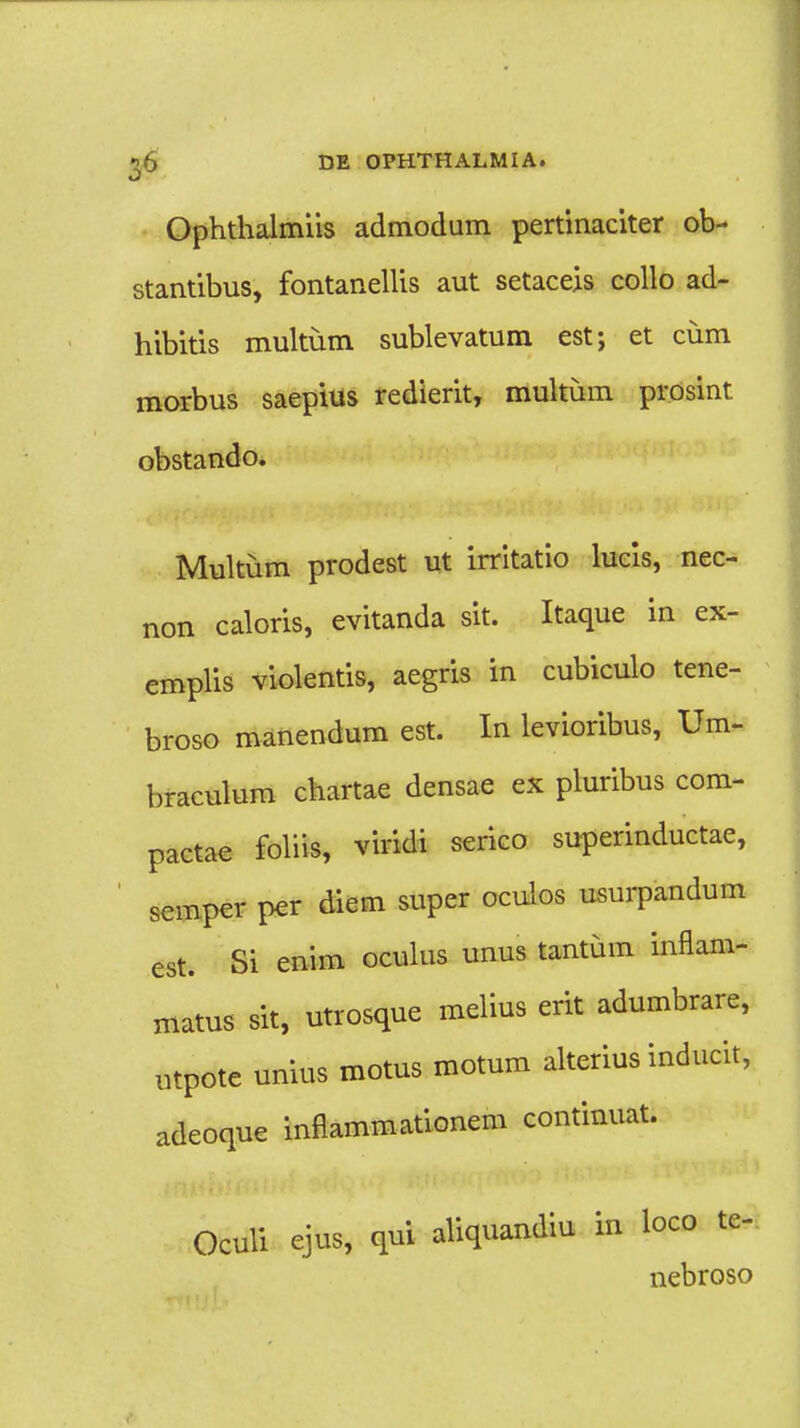 Ophthalmiis admodum pertinaciter ob- stantibus, fontanellis aut setaceis collo ad- hibitis multum sublevatum est; et cum morbus saepius redierit, multum prosint. obstando. Multum prodest ut irritatio lucis, nec- non caloris, evitanda sit. Itaque in ex- emplis violentis, aegris in cubiculo tene- broso manendum est. In levioribus, Um- braculum chartae densae ex pluribus com- pactae foliis, viridi serico superinductae, semper per diem super oculos usurpandum est. Si enim oculus unus tantum inflam- matus sit, utrosque melius erit adumbrare, utpote unius motus motum alterius inducit, adeoque inflammationem continuat. Oculi ejus, qui aliquandiu in loco te- nebroso