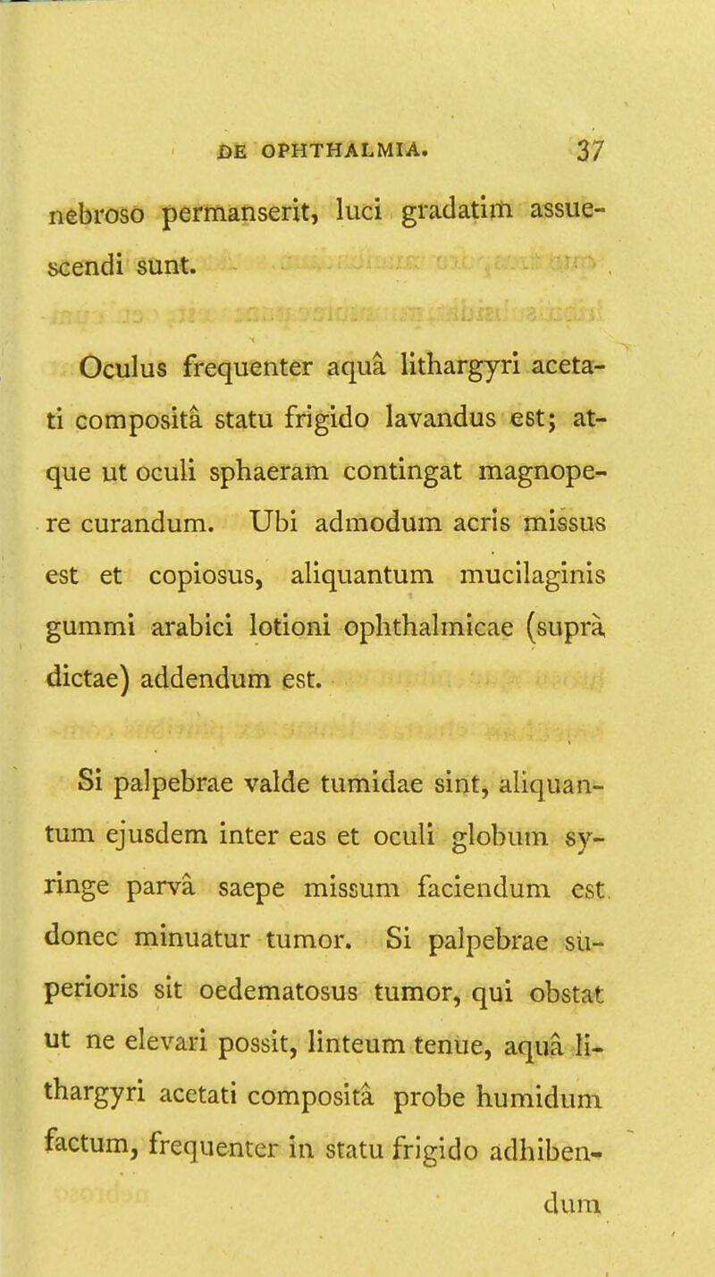 nebroso permanserit, luci gradatim assue- scendi sunt. Oculus frequenter aqua lithargyri aceta- ti composita statu frigido lavandus est; at- que ut oculi sphaeram contingat magnope- re curandum. Ubi admodum acris missus est et copiosus, aliquantum mucilaginis gummi arabici lotioni ophthalmicae (supra, dictae) addendum est. Si palpebrae valde tumidae sint, aliquan- tum ejusdem inter eas et oculi globum sy- ringe parva saepe missum faciendum est donec minuatur tumor. Si palpebrae su- perioris sit oedematosus tumor, qui obstat ut ne elevari possit, linteum tenue, aqua li- thargyri acetati composita probe humidum factum, frequenter in statu frigido adhiben- dum