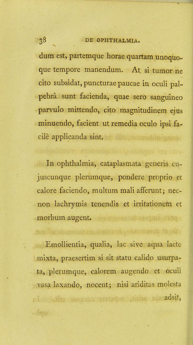 dum est, partemque horae quartam unoquo- que tempore manendum. At, si tumor ne cito subsidat, puncturae paucae in oculi pal- pebra sunt facienda, quae sero sanguineo parvulo mittendo, cito magnitudinem ejus minuendo, facient ut remedia oculo ipsi fa*- cile applicanda sint, In ophthalmia, cataplasmata generis cu- juscunque plerumque, pondere proprio et calore faciendo, multum mali afferunt; nec- non lachrymis tenendis et irritationem et morbum augent. Emollientia, qualia, lac sive aqua iactc mixta, praesertim si sit statu calido usurpa- ta, plerumque, calorem augendo et oculi ■vasa laxando, nocent; nisi ariditas molcsta adsit,