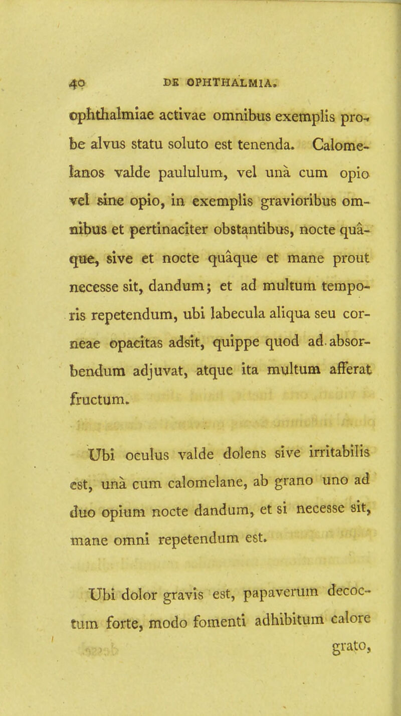 ophthalmiae activae omnibus exemplis pro- be alvus statu soluto est tenenda. Calome- lanos valde paululum, vel una cum opio vel sine opio, in exemplis gravioribus om- nibus et pertinaciter obstantibus, nocte qua- que, sive et nocte quaque et mane prout necesse sit, dandum; et ad multum tempo- ris repetendum, ubi labecula aliqua seu cor- neae opacitas adsit, quippe quod adabsor- bendum adjuvat, atque ita multum afferat fructum. Ubi oeulus valde dolens sive irritabilis est, una cum calomelane, ab grano uno ad duo opium nocte dandum, et si necesse sit, mane omni repetendum est. Ubi dolor gravis est, papaverum decoc- tum forte, modo fomenti adhibitum calore grato,