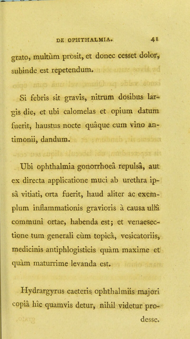 grato, multum prosit, et donec cesset dolor, subinde est repetendum. Si febris sit gravis, nitrum dosibus lar- gis die, et ubi calomelas et opium datum fuerit, haustus nocte quaque cum vino an- timonii, dandum. Ubi ophthalmia gonorrhoea repulsa, aut ex directa applicatione muci ab urethra ip- sa vitiati, orta fuerit, haud aliter ac exem- plum inflammationis gravioris a causa ullu communi ortae, habenda est; et venaesec- tione tum generali cum topica, vesicatoriis, medicinis antiphlogisticis quam maxime et quam maturrime levanda est. Hydrargyrus caeteris ophthalmiis majori copia hic quamvis detur, nihil videtur pro- desse.