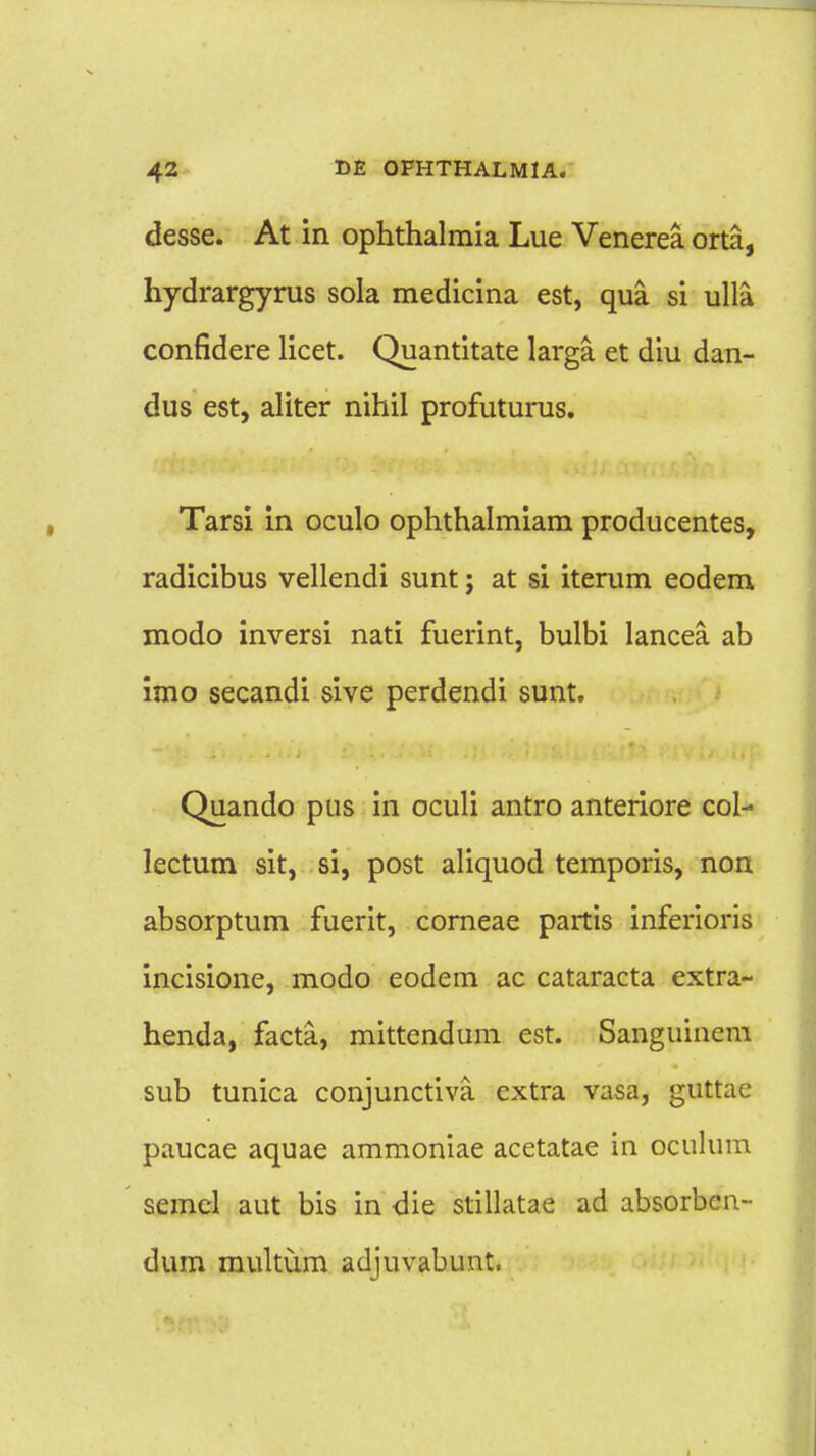 desse. At in ophthalmia Lue Venerea orta, hydrargyrus sola medicina est, qua si ulla confidere licet. Quantitate larga et diu dan- dus est, aliter nihil profuturus. Tarsi in oculo ophthalmiam producentes, radicibus vellendi sunt j at si iterum eodem modo inversi nati fuerint, bulbi lancea ab imo secandi sive perdendi sunt. Quando pus in oculi antro anteriore col- lectum sit, si, post aliquod temporis, non absorptum fuerit, corneae partis inferioris incisione, modo eodem ac cataracta extra- henda, facta, mittendum est. Sanguincm sub tunica conjunctiva cxtra vasa, guttac paucae aquae ammoniae acetatae in oculum semcl aut bis in die stillatae ad absorbcn- dum multum adjuvabunt.