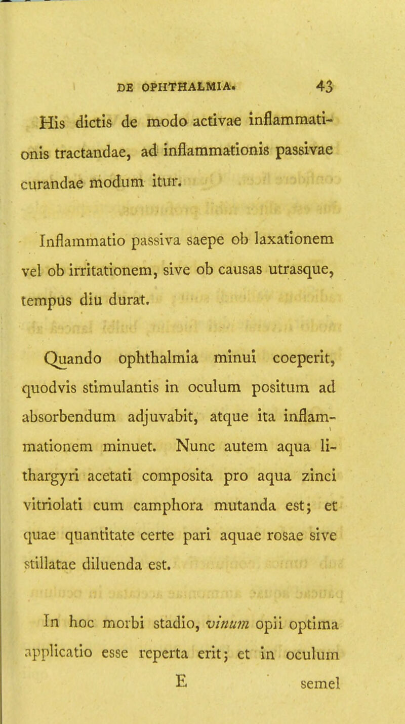 His dictis de modo activae inflammati- onis tractandae, ad inflammationis passivae curandae modum itnr. Inflammatio passiva saepe ob laxationem vel ob irritationem, sive ob causas utrasque, tempus diu durat. Quando oplitbalmia minui coeperit, quodvis stimulantis in oculum positum ad absorbendum adjuvabit, atque ita inflam- mationem minuet. Nunc autem aqua li- thargyri acetati composita pro aqua zinci vitriolati cum camphora mutanda est; et quae quantitate certe pari aquae rosae sive stillatae diluenda est. In hoc morbi stadio, vinum opii optima applicatio esse reperta erit; et in oculum E semel