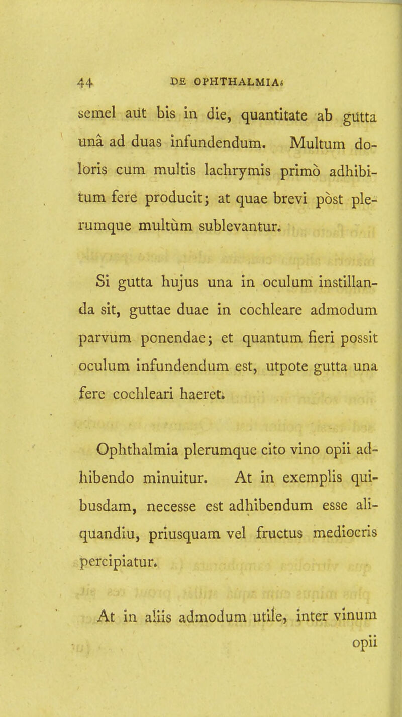 semel aUt bis in die, quantitate ab gutta una. ad duas infundendum. Multum do- loris cum multis lachrymis primo adhibi- tum fere producit; at quae brevi post ple- rumque multum sublevantur. Si gutta hujus una in oculum instillan- da sit, guttae duae in cochleare admodum parvum ponendae; et quantum fieri possit oculum infundendum est, utpote gutta una fere cochleari haeret; Ophthalmia plerumque cito vino opii ad- hibendo minuitur. At in exemplis qui- busdam, necesse est adhibendum esse ali- quandiu, priusquam vel fructus mediocris percipiatur. At in aiiis admodum utile, inter vinum opii