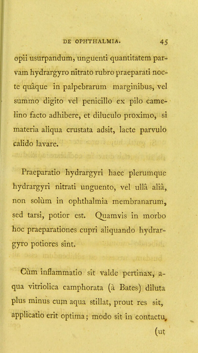 opii usurpandum, unguenti quantitatem par- vam hydrargyro nitrato rubro praeparati noc- te quaque in palpebrarum marginibus, vel summo digito vel penicillo ex pilo came- lino facto adhibere, et diluculo proximo, si materia aliqua crustata adsit, lacte parvulo calido lavare. Praeparatio hydrargyri haec plerumque hydrargyri nitrati unguento, vel ulla alia, non solum in ophthalmia membranarum, sed tarsi, potior est. Quamvis in morbo hoc praeparationes cupri aliquando hydrar- gyro potiores sint. Cum inflammatio sit valde pertinax, a- qua vitriolica camphorata (a Bates) diluta plus minus cum aqua stillat, prout res sit, applicatio erit optima; modo sit in contactu#