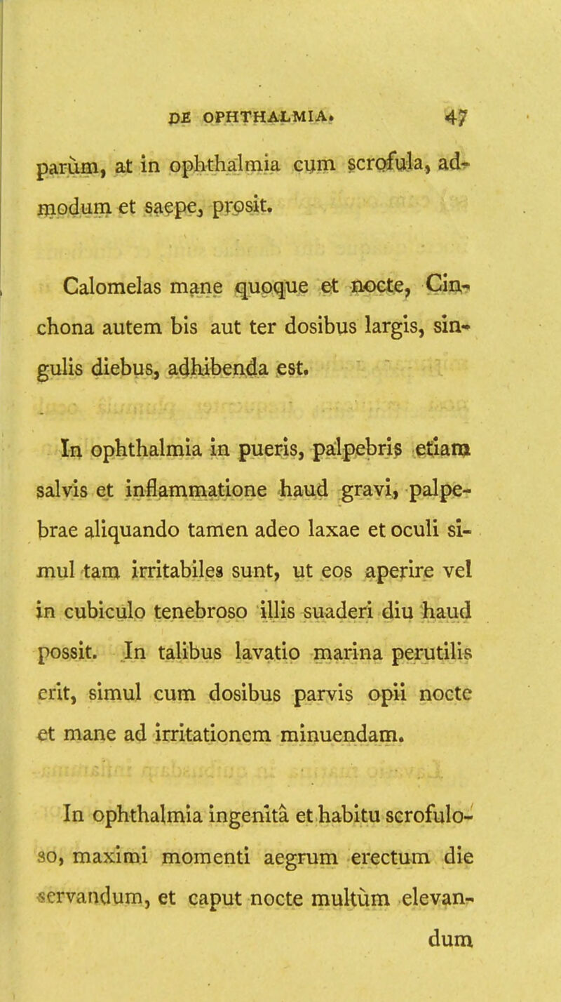 parum, at in ophthalmia cum scrofula, ad- modum et saepe3 pvosit. Calomelas mane quoque et nocte, Cin- chona autem bis aut ter dosibus largis, sin- gulis diebus, adhibenda est. In ophthalmia in pueris, palpebris etiarn salvis et inflammatione haud gravi, palpe- brae aliquando tamen adeo laxae et oculi si- mul tam irritabilea sunt, ut eos aperire vel in cubiculo tenebroso illis suaderi diu haud possit. In talibus lavatio marina perutilis erit, simul cum dosibus parvis apii nocte et mane ad irritationem minuendam. In ophthalmia ingenita et habitu scrofulo- 30, maximi momenti aegrum erectum die ^crvaudum, et caput nocte multum elevan- dum