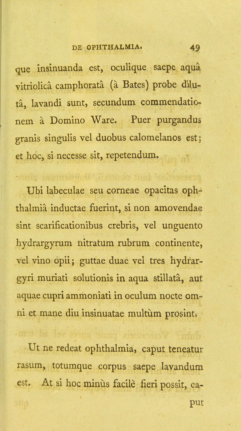 que insinuanda est, oculique saepe aqua vitriolica camphorata (a Bates) probe dilu- ta, lavandi sunt, secundum commendatio- nem a Domino Ware. Puer purgandus granis singulis vel duobus calomelanos est; et hoc, si necesse sit, repetendum. Ubi labeculae seu corneae opacitas oph« thalmia inductae fuerint, si non amovendae sint scarificationibus crebris, vel unguento hydrargyrum nitratum rubrum continente, vel vino opii; guttae duae vel tres hydrar- gyri muriati solutionis in aqua stillata, aut aquae cupri ammoniati in oculum nocte om« ni et mane diu insinuatae multum prosint* Ut ne redeat ophthalmia, caput teneatur rasum, totumque corpus saepe lavandum est. At si hoc minus facile fieri possit, ca- put