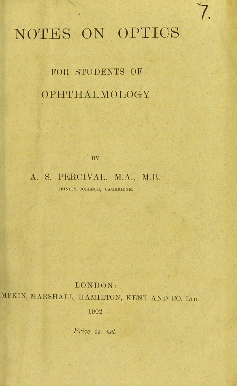 FOR STUDENTS OF OPHTHALMOLOaY A. S. PERCIVAL, M.A., M.B. TBINITY COLTiEGE, CAMBBIDGE. LONDON: MPKIN, MARSHALL, HAMILTON, KENT AND CO. Lt 1902 Price Is. net.