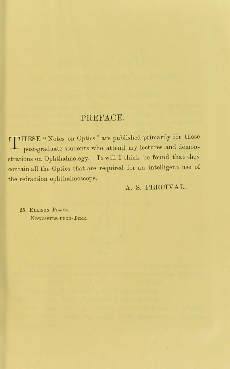 PREFACE. THESE  Notes on Optics  are published primarily for those post-graduate students who attend my lectures and demon- strations on Ophthalmology. It will I think be found that they contain all the Optics that are required for an intelligent use of the refraction ophthalmoscope. A. S. PERCIVAL. 25, Ellison Place, Newcastle-upon-Tine.