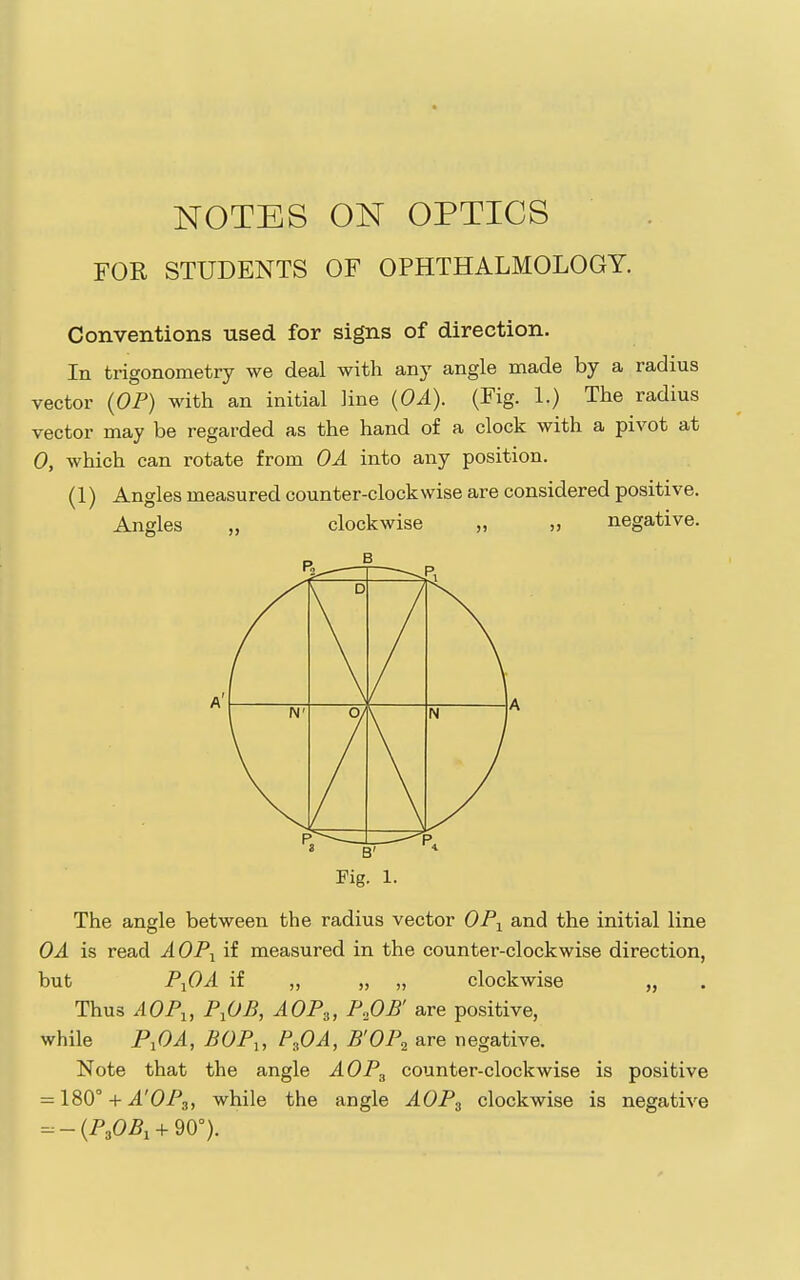 FOR STUDENTS OF OPHTHALMOLOGY. Conventions used for signs of direction. In trigonometry we deal with any angle made by a radius vector {OP) with an initial line {OA). (Fig. 1.) The radius vector may be regarded as the hand of a clock with a pivot at 0, which can rotate from OA into any position. (1) Angles measured counter-clockwise are considered positive. Angles „ clockwise „ „ negative. Fig. 1- The angle between the radius vector OP^ and the initial line OA is read AOP-^ if measured in the counter-clockwise direction, but P^OA if „ „ „ clockwise „ Thus AOP^, P^OB, AOP.„ P,OB' are positive, while PiOA, BOP,, P^OA, B'OP^ are negative. Note that the angle AOP^ counter-clockwise is positive = 180° + A'OPs, while the angle AOP^ clockwise is negative --(PjO^i-f 90°).