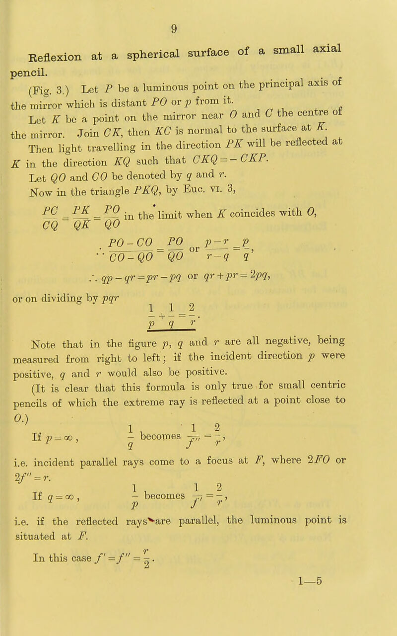 Reflexion at a spherical surface of a small axial pencil. (Fig. 3.) Let P be a luminous point on the principal axis of the mirror which is distant PO or ^ from it. Let K be a point on the mirror near 0 and C the centre of the mirror. Join GK, then KG is normal to the surface at K Then light travelling in the direction PK will be reflected at K in the direction KQ such that GKQ = - GKP. Let QO and CO be denoted by q and r. Now in the triangle PKQ, by Euc. vi. 3, _ = — in the limit when K coincides with 0, GQ QK QO PO-GO _P0 p-r ■'• CO^O~QO ^^ r-q .-. qp-qr=pr-pq or qr+pr = 2pq, or on dividing by pqr ^ J 112 -+-=-. p q 0' Note that in the figure p, q and r are all negative, being measured from right to left; if the incident direction p were positive, q and r would also be positive. (It is clear that this formula is only true for small centric pencils of which the extreme ray is reflected at a point close to 0. ) 1 12 If p = CO , - becomes yr, = - > 1. e. incident parallel rays come to a focus at F, where 2F0 or 2/ = r. 1,12 If o = 00 , - becomes -p-, = -, ^ P J ^ i.e. if the reflected rays^are parallel, the luminous point is situated at F. In this case f =f = 2' 1—5