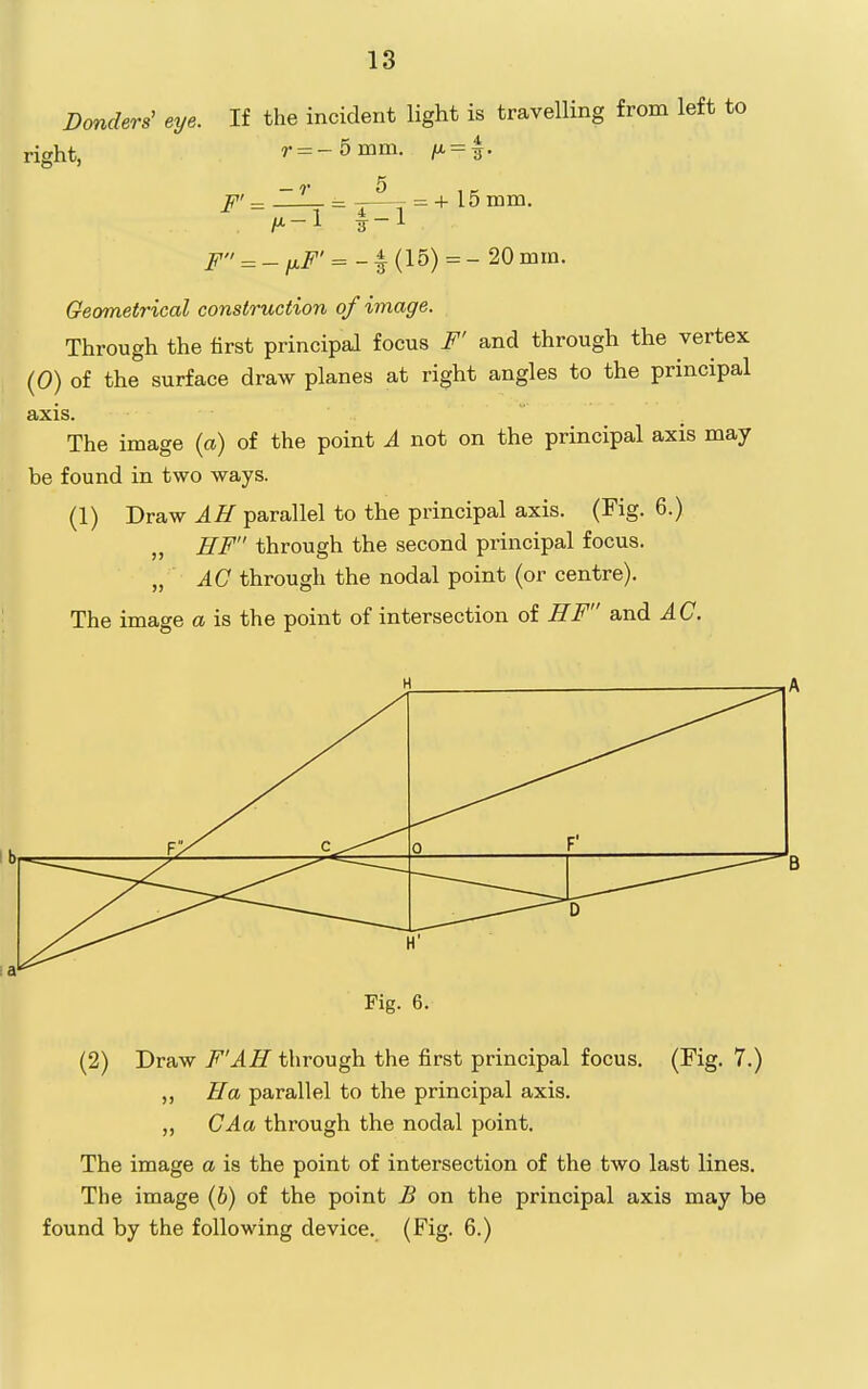 D(mders' eye. If the incident light is travelling from left to right, r = -5mm. = -r 5 , K F' = -i—T = + 15 mm. M-1 1-1 F = -ixF' = (15) = - 20mm. Geometrical construction of image. Through the first principal focus F' and through the vertex (0) of the surface draw planes at right angles to the principal axis. The image (o) of the point A not on the principal axis may be found in two ways. (1) Draw AH parallel to the principal axis. (Fig. 6.) „ HF through the second principal focus. „ AC through the nodal point (or centre). The image a is the point of intersection of HF and AC. 0 F' r D Fig. 6. B (2) Draw F'AH through the first principal focus. (Fig. 7.) „ Ha parallel to the principal axis. „ GAa through the nodal point. The image a is the point of intersection of the two last lines. The image (6) of the point B on the principal axis may be