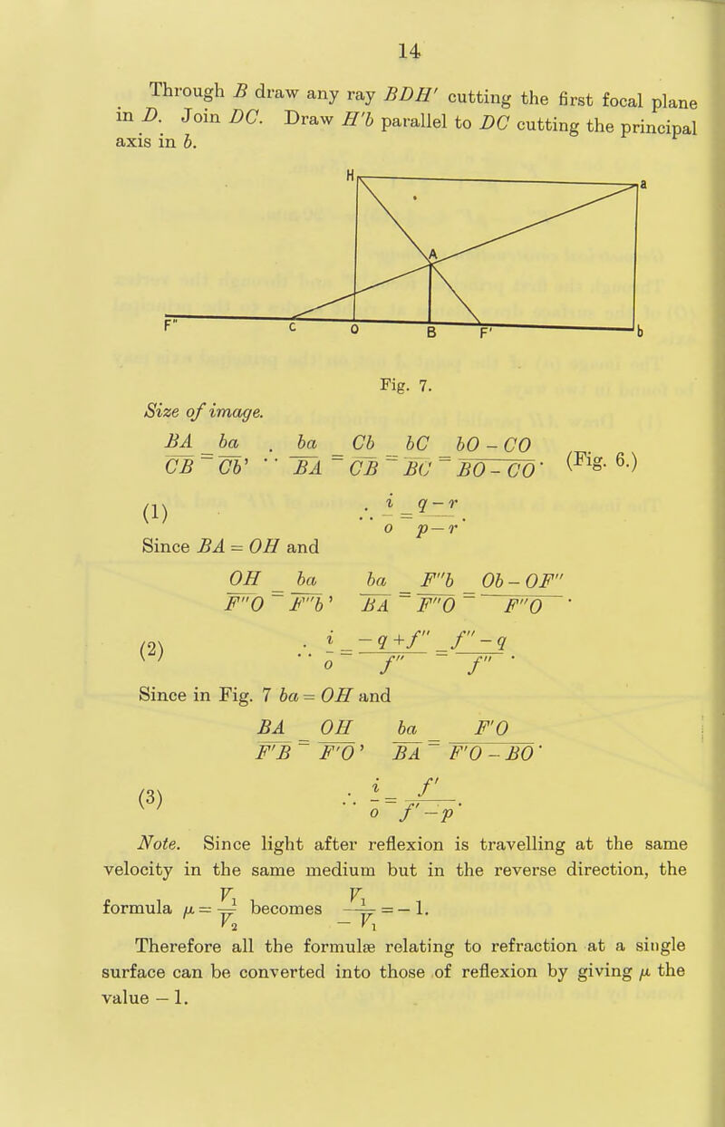 Through B draw any ray BDH' cutting the first focal plane m B. Join DC. Draw H'b parallel to DC cutting the principal axis in b. Size of image. BA _ba , ba CB~Gb'  'BjL^ (1) Since BA = OH and OH _ ba F0 ~ Fb' Fig. 7. Cb^ bC _ bO-CO CB  BC ~ BO - CO • ^ q-r p—r Fb '■ F0 ' Ob - OF'' F0 (2) •'■ 0 = - f Since in Fig. 7 6a = OH and BA _ OH^ ba^ FB ~ TV' -q+f J-q f • F'O (3) BA F'O - BO f  o f'-p' Note. Since light after reflexion is travelling at the same velocity in the same medium but in the reverse direction, the V V formula M- — ^ becomes —^ = — 1. Therefore all the formulis relating to refraction at a single surface can be converted into those of reflexion by giving /x the value — 1.