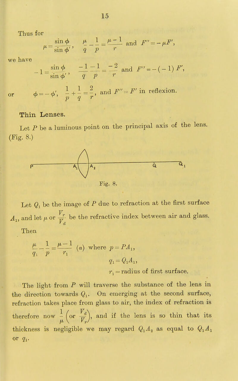 Thus for we have or sin <^ -i-/'^ and F = -ixF', sin cji' ' 9. p r sin 9 — i ZA^^- and i^ = -(-l)i^ • T' ' sm (p 0', - + 1 9 - and F F' in reflexion. q ~ r' Thin Lenses. Let P be a luminous point on the principal axis of the lens. (Fig. 8.) f \ p aJ A, Q Fig. 8. Let $1 be the image of P due to refraction at the first surface A^, and let /x or be the refractive index between air and glass. Then f^-\=l!Lzl la) where p = PA^, rj = radius of first surface. The light from P will traverse the substance of the lens in the direction towards Q^. On emerging at the second surface, refraction takes place from glass to air, the index of refraction is therefore now - (or ^\ and if the lens is so thin that its /A \ VrJ thickness is negligible we may regard Q^A.^ as equal to QiA^ or q^.