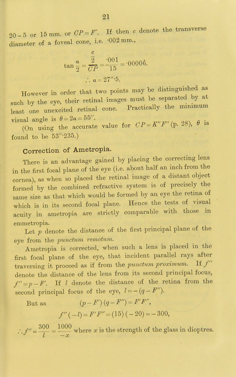 20-5 or 15mm. or CP^F'. If then c denote the transverse diameter of a foveal cone, i.e. •002 mm., c +„„'*_J_=^^ =-00006. tan^-^p 15 .-. a=27-5. However in order that two points may be distinguished as such by the eye, their retinal images must be separated by at least one unexcited retinal cone. Practically the mimmum found to be 53-235.) Correction of Ametropia. There is an advantage gained by placing the correcting lens in the first focal plane of the eye (i.e. about half an inch from the cornea), as when so placed the retinal image of a distant object formed by the combined refractive system is of precisely the same size as that which would be formed by an eye the retina of which is in its second focal plane. Hence the tests of visual acuity in ametropia are strictly comparable with those in emmetropia. Let p denote the distance of the first principal plane of the eye from the punctum remotum. Ametropia is corrected, when such a lens is placed in the first focal plane of the eye, that incident parallel rays after- traversing it proceed as if from the punctum proximum. If / denote the distance of the lens from its second principal focus, f=2)-F'. If I denote the distance of the retina from the second principal focus of the eye, l^-{q-F). But as (p-r){q-F) = F'F, f (_ = F'F = (15) (- 20) = - 300, • / = .^22 = where x is the strength of the glass in dioptres.