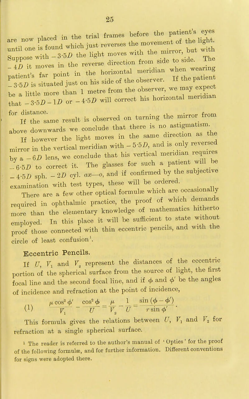 1 A thP trial frames before the patient's eyes _ 4D It moves m horizontal meridian xvhen wearing ^tSt rua^lro:s l of the observer. If the patient .^e a little more tLn 1 metre from the observer, - jy expe^^ that -S-5D-ID or -4-5D will correct his horizontal meridian itrLe result is observed on turning the mirror from above downwards we conclude that there is no astigmatism If however the light moves in the same direction as the niirror in the vertical meridian with - 5-5D, and is only reversed by a -62) lens, we conclude that his vertical meridian requires -6-5i) to correct it. The glasses for such a patient will be _ 4-5i> sph - 2D cyl. ax-o, and if confirmed by the subjective examination with test types, these will be ordered. _ There are a few other optical formula which are occasionally required in ophthalmic practice, the proof of which demands more than the elementary knowledge of mathematics hitherto employed. In this place it will be sufficient to state without proof those connected with thin eccentric pencils, and with the circle of least confusion'. Eccentric Pencils. If U, Fi and represent the distances of the eccentric portion of the spherical surface from the source of light, the first focal line and the second focal line, and if <j> and be the angles of incidence and refraction at the point of incidence, /Acos^q^' cos^ _ ^ _ 1^ ^ sin ((^ - <f>') (1) ~ U rsin<^' This formula gives the relations between U, Fj and F^ for refraction at a single spherical surface. 1 The reader is referred to the author's manual of ' Optics' for the proof of the following formulffi, and for further information. Different conventions for signs were adopted there.