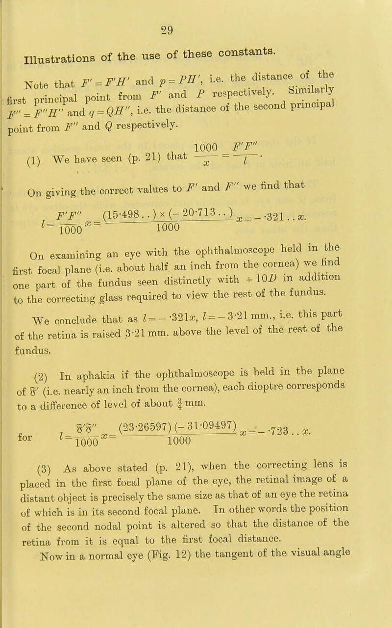 Illustrations of the use of these constants. Note that F'=^F'H' and p = PH', i.e. '-^f^f^^'l^^' first principal point from F' and P respectively. Similarly r'SJ^Jq-QH, i.e. the distance of the second principal point from F and Q respectively. 1000 F'F (1) We have seen (p. 21) that —^ ^ • On giving the correct values to F' and F we find that F'F _ (15-498 ..) X (- 20-713 • • ) ^ = _ .321.. x. ^ = T000^~  1000 On examining an eye with the ophthalmoscope held in the first focal plane (i.e. about half an inch from the cornea) we find '. one part of the fundus seen distinctly with -t- \QD in addition to the correcting glass required to view the rest of the fundus. We conclude that as ?=--321a;, Z = -3-21 mm., i.e. this part of the retina is raised .3-21 mm. above the level of the rest of the fundus. (2) In aphakia if the ophthalmoscope is held in the plane of g' (i.e. nearly an inch from the cornea), each dioptre corresponds to a difference of level of about | mm. S'r _ (23;26597M-31;0949^ ^^'^ ^TOOO 1000 (3) As above stated (p. 21), when the correcting lens is placed in the first focal plane of the eye, the retinal image of a distant object is precisely the same size as that of an eye the retina of which is in its second focal plane. In other words the position of the second nodal point is altered so that the distance of the retina from it is equal to the first focal distance. Now in a normal eye (Fig. 12) the tangent of the visual angle