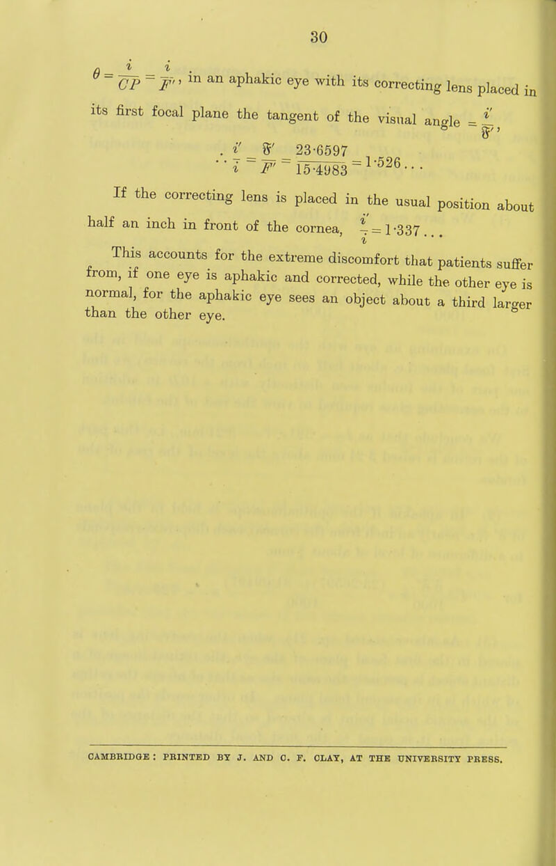 6 = ^=1. CP ~ F'' '° aphakic eye with its correcting lens placed its first focal plane the tangent of the visual ande =£ in i' %' 23-6597 = 1-526.. i F' 15-4983 If the correcting lens is placed in the usual position about half an inch in front of the cornea, * =1-337. This accounts for the extreme discomfort that patients suffer from, if one eye is aphakic and corrected, while the other eye is normal, for the aphakic eye sees an object about a third larger than the other eye. * CAMBRIDGE : PBINTED BY J. AND 0. F. CLAY, AT THE UNIVERSITY PRESS.