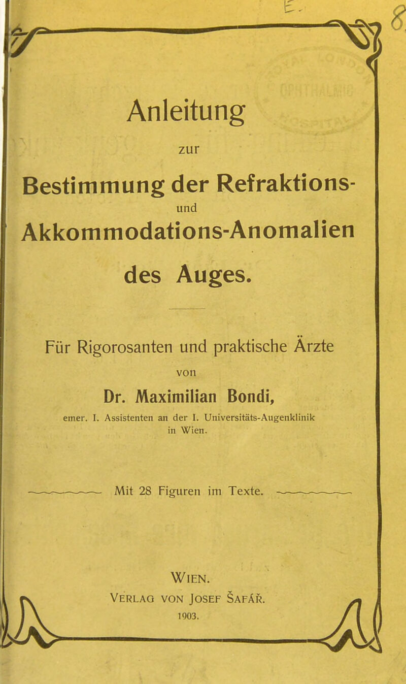 Anleitung zur Bestimmung der Refraktions- und Akkommodations-Anomalien des Auges. Für Rigorosanten und praktische Ärzte von Dr. Maximilian Bondi, emer. I. Assistenten an der I. Universitäts-Augenklinik in Wien. Mit 28 Figuren im Texte. — Wien. Verlag von Josef Safär. 1903.