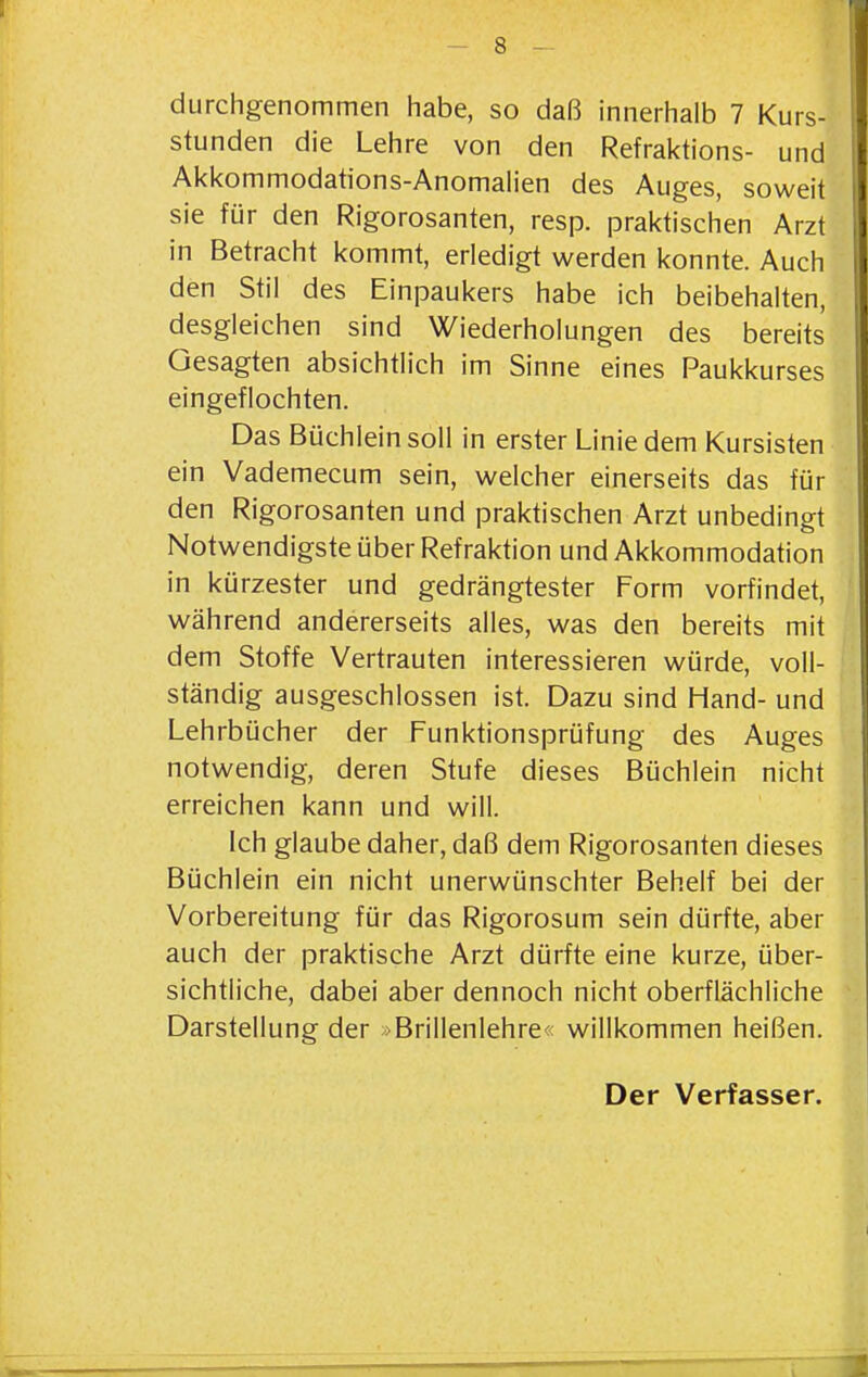 durchgenommen habe, so daß innerhalb 7 Kurs- stunden die Lehre von den Refraktions- und Akkommodations-Anomah'en des Auges, soweit sie für den Rigorosanten, resp. praktischen Arzt in Betracht kommt, erledigt werden konnte. Auch den Stil des Einpaukers habe ich beibehalten, desgleichen sind Wiederholungen des bereits Gesagten absichtlich im Sinne eines Paukkurses eingeflochten. Das Büchlein soll in erster Linie dem Kursisten ein Vademecum sein, welcher einerseits das für den Rigorosanten und praktischen Arzt unbedingt Notwendigste über Refraktion und Akkommodation in kürzester und gedrängtester Form vorfindet, während andererseits alles, was den bereits mit dem Stoffe Vertrauten interessieren würde, voll- ständig ausgeschlossen ist. Dazu sind Hand- und Lehrbücher der Funktionsprüfung des Auges notwendig, deren Stufe dieses Büchlein nicht erreichen kann und will. Ich glaube daher, daß dem Rigorosanten dieses Büchlein ein nicht unerwünschter Behelf bei der Vorbereitung für das Rigorosum sein dürfte, aber auch der praktische Arzt dürfte eine kurze, über- sichtliche, dabei aber dennoch nicht oberflächliche Darstellung der »Brillenlehre« willkommen heißen. Der Verfasser.