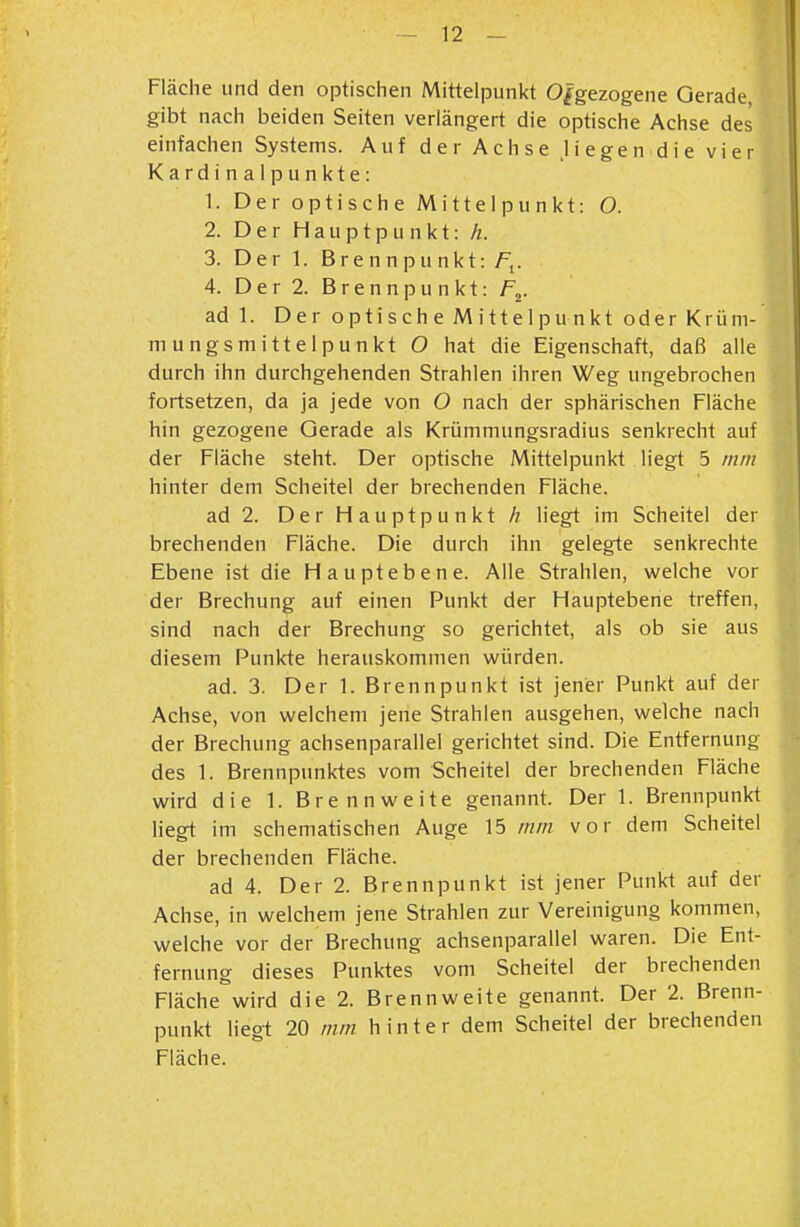 Fläche und den optischen Mittelpunkt O^gezogene Oerade, gibt nach beiden Seiten verlängert die optische Achse des einfachen Systems. Auf der Achse .liegen die vier Kardinalpunkte: 1. Der optische Mittelpunkt: O. 2. Der Hauptpunkt: h. 3. Der 1. Brennpunkt: /\. 4. Der 2. Brennpunkt: F^. ad 1. Der optische Mittelpunkt oder Krüm- mungsmitte 1 p u nkt O hat die Eigenschaft, daß alle durch ihn durchgehenden Strahlen ihren Weg ungebrochen fortsetzen, da ja jede von O nach der sphärischen Fläche hin gezogene Gerade als Krümmungsradius senkrecht auf der Fläche steht. Der optische Mittelpunkt liegt 5 mm hinter dem Scheitel der brechenden Fläche. ad 2. Der Hauptpunkt Ä liegt im Scheitel der brechenden Fläche. Die durch ihn gelegte senkrechte Ebene ist die Haupt ebene. Alle Strahlen, welche vor der Brechung auf einen Punkt der Hauptebene treffen, sind nach der Brechung so gerichtet, als ob sie aus diesem Punkte herauskommen würden. ad. 3. Der 1. Brennpunkt ist jener Punkt auf der Achse, von welchem jene Strahlen ausgehen, welche nach der Brechung achsenparallel gerichtet sind. Die Entfernung des 1. Brennpunktes vom Scheitel der brechenden Fläche wird die 1. Brennweite genannt. Der 1. Brennpunkt Hegt im schematischen Auge 15 mm vor dem Scheitel der brechenden Fläche. ad 4. Der 2. Brennpunkt ist jener Punkt auf der Achse, in welchem jene Strahlen zur Vereinigung kommen, welche vor der Brechung achsenparallel waren. Die Ent- fernung dieses Punktes vom Scheitel der brechenden Fläche wird die 2. Brennweite genannt. Der 2. Brenn- punkt lieg-t 20 mm h i n t e r dem Scheitel der brechenden Fläche.