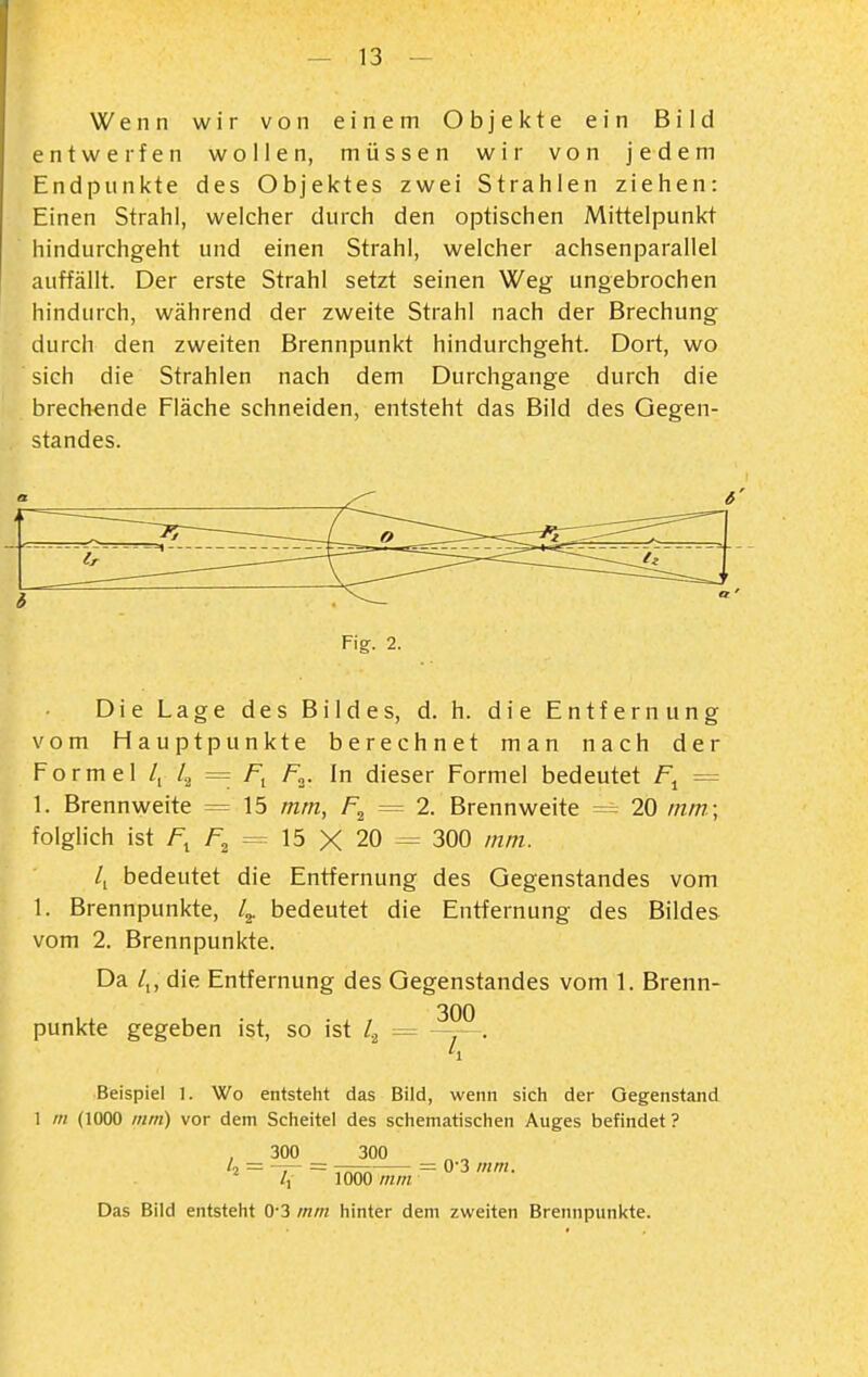 Wenn wir von einem Objekte ein Bild entwerfen wollen, müssen wir von jedem Endpunkte des Objektes zwei Strahlen ziehen: Einen Strahl, welcher durch den optischen Mittelpunkt hindurchgeht und einen Strahl, welcher achsenparallel auffällt. Der erste Strahl setzt seinen Weg ungebrochen hindurch, während der zweite Strahl nach der Brechung durch den zweiten Brennpunkt hindurchgeht. Dort, wo sich die Strahlen nach dem Durchgange durch die brechende Fläche schneiden, entsteht das Bild des Gegen- standes. FiV. 2. Die Lage des Bildes, d. h. die Entfernung vom Hauptpunkte berechnet man nach der Formel /, 4 = fi f^^- In dieser Formel bedeutet F^ = 1. Brennweite = 15 mm, = 2. Brennweite =^ 20 mm.; folglich ist /^ 7=2 = 15 X 20 = 300 mm. /i bedeutet die Entfernung des Gegenstandes vom 1. Brennpunkte, 4- bedeutet die Entfernung des Bildes vom 2. Brennpunkte. Da /,, die Entfernung des Gegenstandes vom 1. Brenn- punkte gegeben ist, so ist 4 = Beispiel 1. Wo entsteht das Bild, wenn sich der Gegenstand 1 m (1000 mm) vor dem Scheitel des schematischen Auges befindet? 300 300 '2 = '~r- ~ tt:^ = 0'3 mm. /, 1000 mm Das Bild entsteht 0-3 mm hinter dem zweiten Brennpunkte.