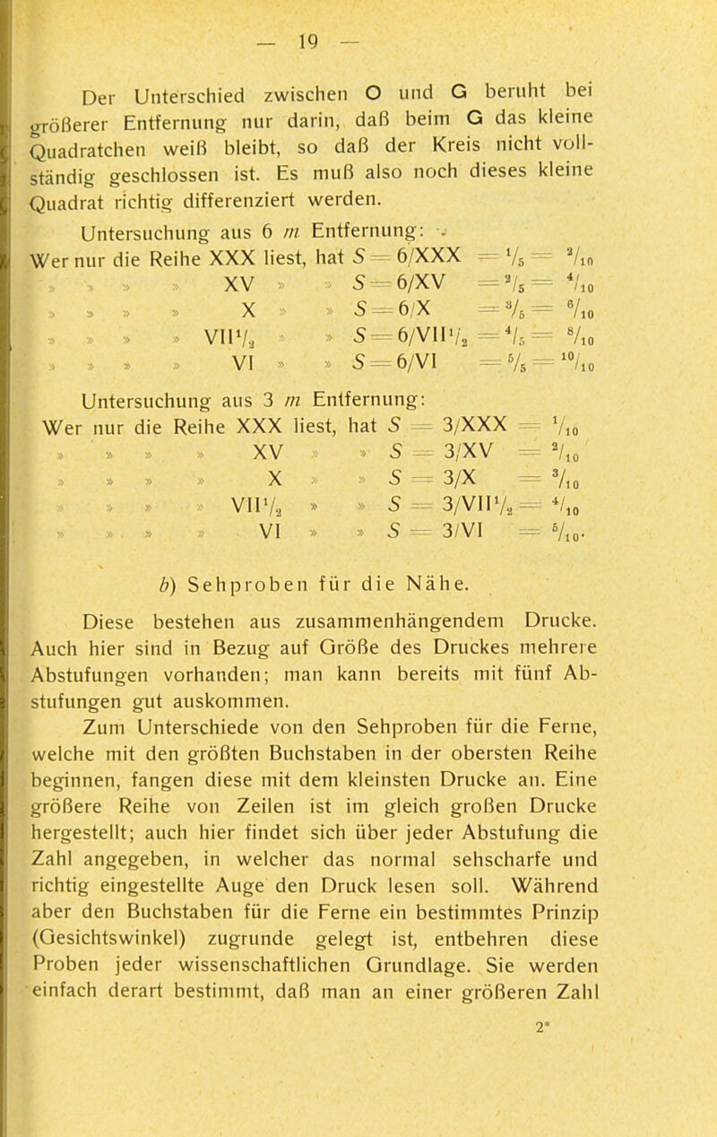 Der Unterschied zwischen O und G beruht bei irrößerer Entfernung nur darin, daß beim G das kleine Quadratchen weiß bleibt, so daß der Kreis nicht voll- ständig geschlossen ist. Es muß also noch dieses kleine (Quadrat richtig differenziert werden. Untersuchung aus 6 m Entfernung: . Wer nur die Reihe XXX liest, hat S -= 6/XXX = Vs = Vm XV : > 5-=6/XV ='U= *Uo vnv., > s^ ö/wwu ='U=- Vio » , » VI » » 5 = 6/VI =v., = '%o Untersuchung aus 3 in Entfernung: Wer nur die Reihe XXX liest, hat 5 3/XXX = V,o XV - S - 3/XV = V,, X S ^ 3/X = 7io VllVa » » 5 = 3/VlIV., = */,o VI >' » S 3/VI = Vjo. b) Sehproben für die Nähe. Diese bestehen aus zusammenhängendem Drucke. Auch hier sind in Bezug auf Größe des Druckes mehrere Abstufungen vorhanden; man kann bereits mit fünf Ab- stufungen gut auskommen. Zum Unterschiede von den Sehproben für die Ferne, welche mit den größten Buchstaben in der obersten Reihe beginnen, fangen diese mit dem kleinsten Drucke an. Eine größere Reihe von Zeilen ist im gleich großen Drucke hergestellt; auch hier findet sich über jeder Abstufung die Zahl angegeben, in welcher das normal sehscharfe und richtig eingestellte Auge den Druck lesen soll. Während aber den Buchstaben für die Ferne ein bestimmtes Prinzip (Gesichtswinkel) zugrunde gelegt ist, entbehren diese Proben jeder wissenschaftlichen Grundlage. Sie werden einfach derart bestimmt, daß man an einer größeren Zahl 2'