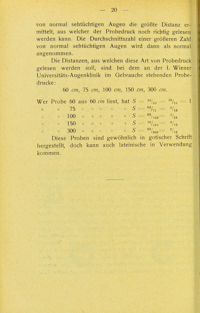 von normal sehtüchtigen Augen die größte Distanz er- mittelt, aus welcher der Probedruck noch richtig gelesen werden kann. Die Durchschnittszahl einer größeren Zahl von normal sehtüchtigen Augen wird dann als normal angenommen. Die Distanzen, aus welchen diese Art von Probedruck gelesen werden soll, sind bei dem an der 1. Wiener Universitäts-Augenklinik im Gebrauche stehenden Probe- drucke: 60 an, 75 cm, 100 cm, 150 cm, 300 cm. Wer Probe 60 aus 60 cm liest, hat 5 60/ '80 10/ » » 75 » > ■> » » 5 = 60/ l'iS — 100 » » » » » S 60, /lOO — »/ 150 » » 5 /l60 *l 300 > » > S = 60; ^ V Diese Proben sind gewöhnlich in gotischer Schrift hergestellt, doch kann auch lateinische in Verwendung kommen.