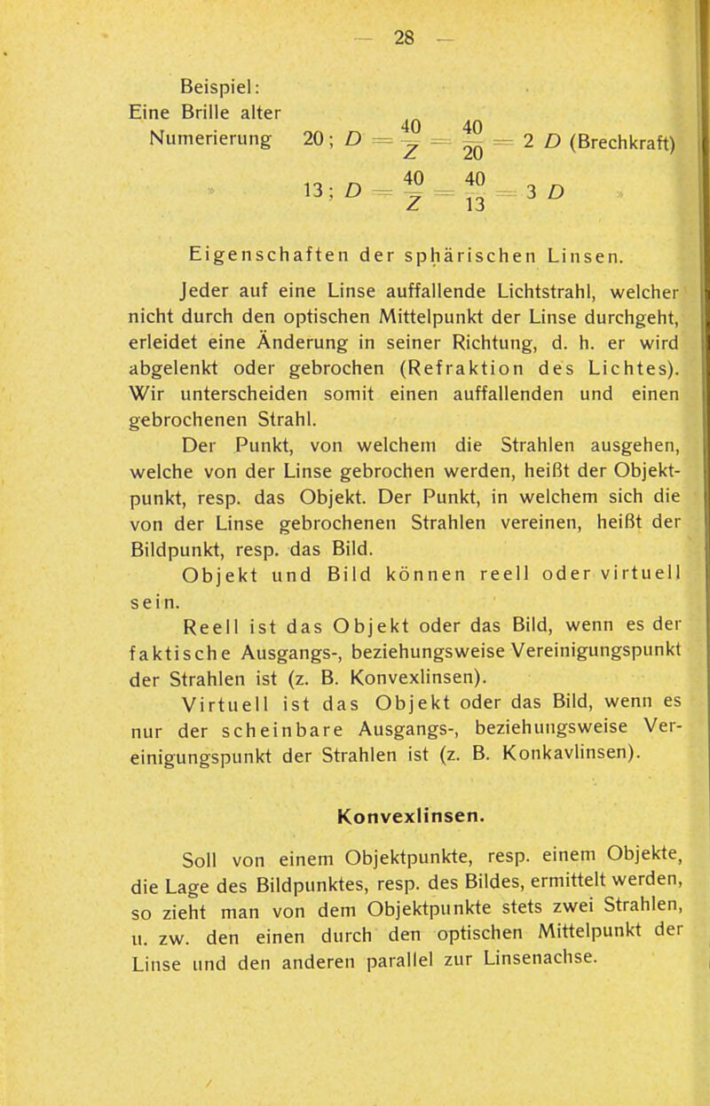 Beispiel: Eine Brille alter Numerierung 20; D 40 20 40 13 2 D (Brechkraft) i 3 D Eigenschaften der sphärischen Linsen. Jeder auf eine Linse auffallende Lichtstrahl, welcher nicht durch den optischen Mittelpunkt der Linse durchgeht, erleidet eine Änderung in seiner Richtung, d. h. er wird abgelenkt oder gebrochen (Refraktion des Lichtes). Wir unterscheiden somit einen auffallenden und einen gebrochenen Strahl. Der Punkt, von welchem die Strahlen ausgehen, welche von der Linse gebrochen werden, heißt der Objekt- punkt, resp. das Objekt. Der Punkt, in welchem sich die von der Linse gebrochenen Strahlen vereinen, heißt der Bildpunkt, resp. das Bild. Objekt und Bild können reell oder virtuell sein. Reell ist das Objekt oder das Bild, wenn es der faktische Ausgangs-, beziehungsweise Vereinigungspunkt der Strahlen ist (z. B. Konvexlinsen). Virtuell ist das Objekt oder das Bild, wenn es nur der scheinbare Ausgangs-, beziehungsweise Ver- einigungspunkt der Strahlen ist (z. B. KonkavUnsen). Soll von einem Objektpunkte, resp. einem Objekte, die Lage des Bildpunktes, resp. des Bildes, ermittelt werden, so zieht man von dem Objektpunkte stets zwei Strahlen, u. zw. den einen durch den optischen Mittelpunkt der Linse und den anderen parallel zur Linsenachse. Konvexlinsen.
