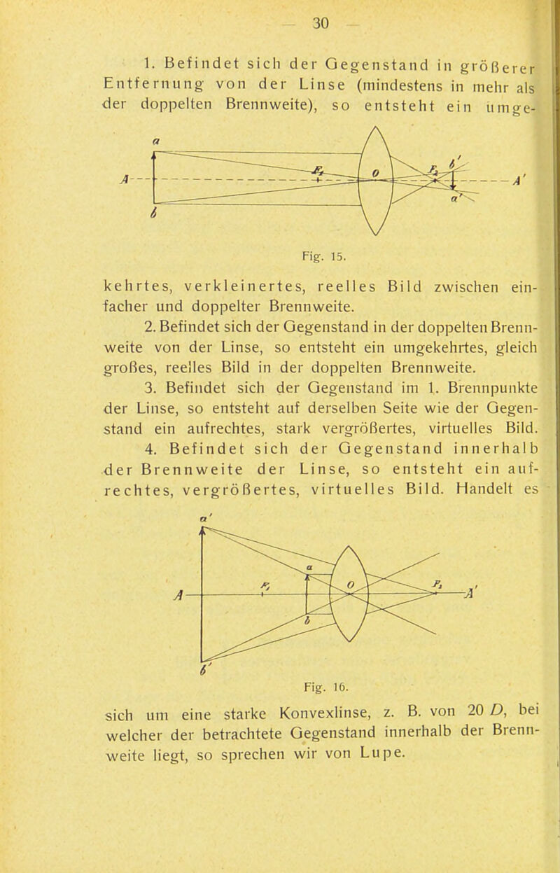 1. Befindet sich der Gegenstand in größerer Entfernung von der Linse (mindestens in meiir als der doppelten Brennweite), so entsteht ein iiino-e- Fig. 15. kehrtes, verkleinertes, reelles Bild zwischen ein- facher und doppelter Brennweite. 2. Befindet sich der Gegenstand in der doppelten Brenn- weite von der Linse, so entsteht ein umgekehrtes, gleich großes, reelles Bild in der doppelten Brennweite. 3. Befindet sich der Gegenstand im 1. Brennpunkte der Linse, so entsteht auf derselben Seite wie der Gegen- stand ein aufrechtes, stark vergrößertes, virtuelles Bild. 4. Befindet sich der Gegenstand innerhalb der Brennweite der Linse, so entsteht ein auf- rechtes, vergrößertes, virtuelles Bild. Handelt es A a V i ^■^CJ A Fig. 16. sich um eine starke Konvexlinse, z. B. von 20 D, bei welcher der betrachtete Gegenstand innerhalb der Brenn- weite liegt, so sprechen wir von Lupe.