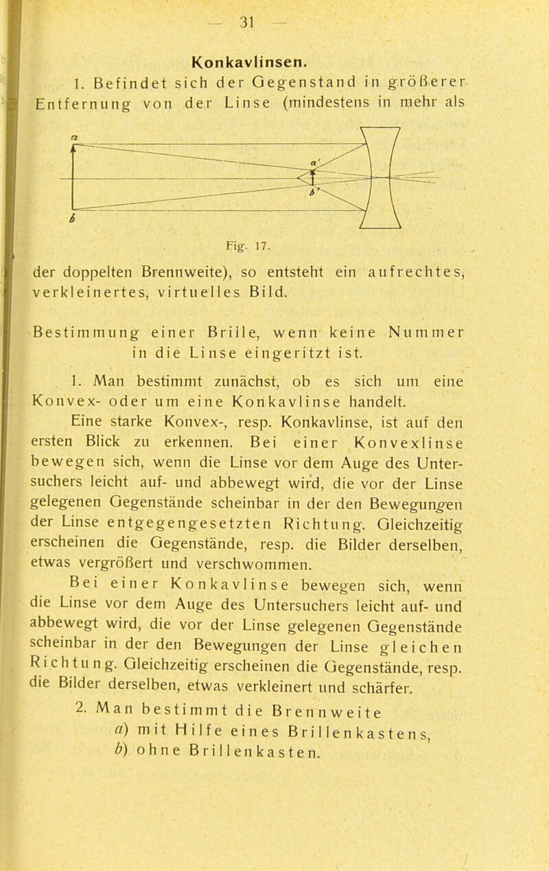 Konkavlinsen. 1. Befindet sich der Gegenstand in größerer Entfernung von der Linse (mindestens in roehr als Fig. 17. der doppelten Brennweite), so entsteht ein aufrechtes^ verkleinertes, virtuelles Bild. Bestimmung einer Brille, wenn keine Nummer in die Linse eingeritzt ist. 1. Man bestimmt zunächst, ob es sich um eine Konvex- oder um eine Konkavlinse handelt. Eine starke Konvex-, resp. Konkavlinse, ist auf den ersten Blick zu erkennen. Bei einer Konvexlinse bewegen sich, wenn die Linse vor dem Auge des Unter- suchers leicht auf- und abbewegt wird, die vor der Linse gelegenen Gegenstände scheinbar in der den Bewegungen der Linse entgegengesetzten Richtung. Gleichzeitig erscheinen die Gegenstände, resp. die Bilder derselben, etwas vergrößert und verschwommen. Bei einer Konkavlinse bewegen sich, wenn die Linse vor dem Auge des Untersuchers leicht auf- und abbewegt wird, die vor der Linse gelegenen Gegenstände scheinbar in der den Bewegungen der Linse gleichen Richtung. Gleichzeitig erscheinen die Gegenstände, resp. die Bilder derselben, etwas verkleinert und schärfer. 2. Man bestimmt die Brennweite a) mit Hilfe eines B r ii 1 e n k a s t e n s, b) ohne B r i 11 en k a s t e n.