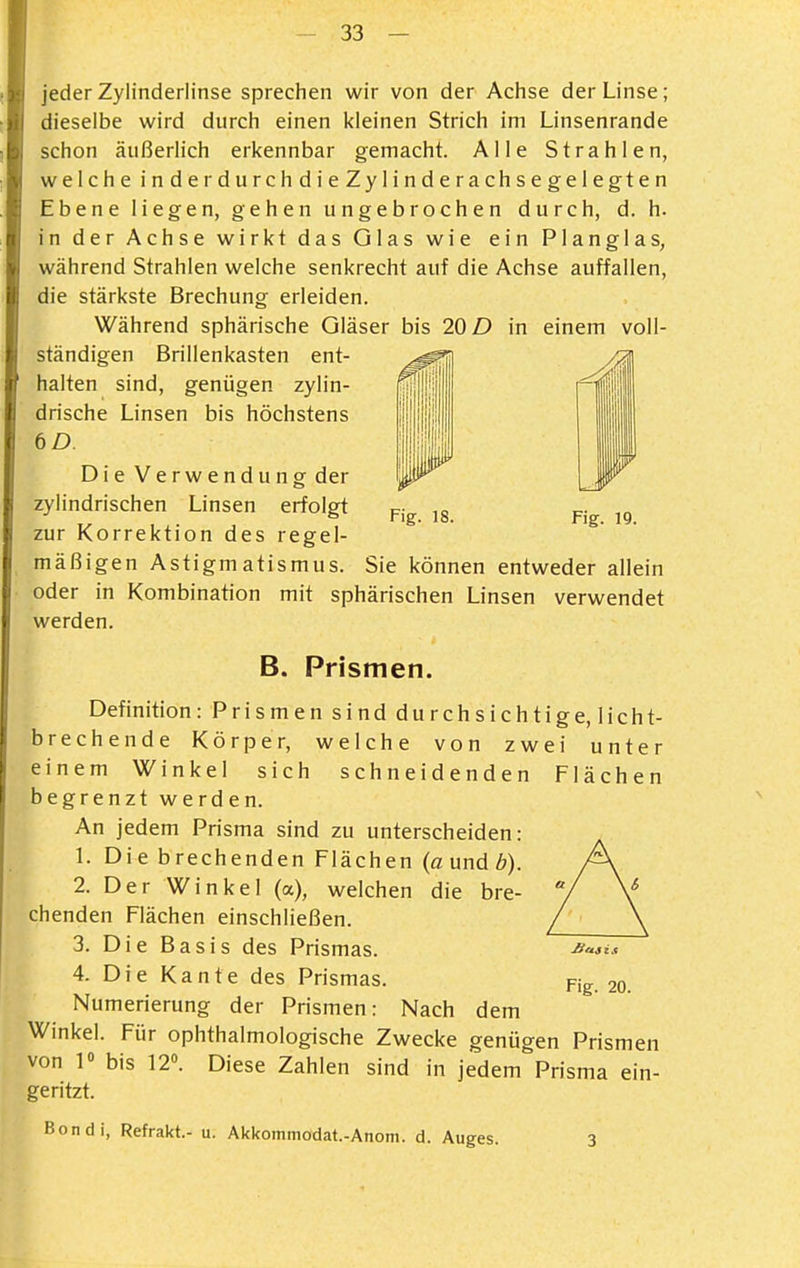 Fig. 18. Fig. 19. jeder Zylinderlinse sprechen wir von der Achse der Linse; dieselbe wird durch einen kleinen Strich im Linsenrande schon äußerlich erkennbar gemacht. Alle Strahlen, welche inderdurchdieZyiinderachsegelegten Ebene liegen, gehen ungebrochen durch, d. h. in der Achse wirkt das Glas wie ein Planglas, während Strahlen welche senkrecht auf die Achse auffallen, die stärkste Brechung erleiden. Während sphärische Gläser bis 20 D in einem voll- ständigen Brillenkasten ent- halten sind, genügen zylin- drische Linsen bis höchstens 6D. Die Verwendung der zylindrischen Linsen erfolgt zur Korrektion des regel- mäßigen Astigmatismus. Sie können entweder allein oder in Kombination mit sphärischen Linsen verwendet werden. B. Prismen. Definition: Prismen sind durchsichtige, licht- brechende Körper, welche von zwei unter einem Winkel sich schneidenden Flächen begrenzt werden. An jedem Prisma sind zu unterscheiden: 1. Die brechenden Flächen (aundb). 2. Der Winkel (a), welchen die bre- chenden Flächen einschließen. 3. Die Basis des Prismas. 4. Die Kante des Prismas. Numerierung der Prismen: Nach dem Winkel. Für ophthalmologische Zwecke genügen Prismen von 1« bis 12». Diese Zahlen sind in jedem Prisma ein- geritzt. Bondi, Refrakt.- u. Akkommodat.-Anom. d. Auges. 3
