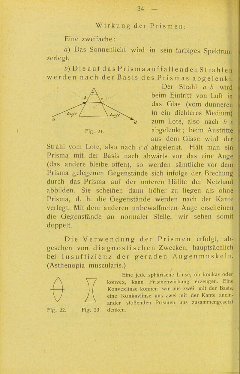 Wirkung der Prismen: Eine zweifaciie: a) Das Sonnenlicht wird in sein farbiges Spektrum zerlegt. 6) Die auf das Prisma auffallenden Strahlen werden nach der Basis des Prismas abgelenkt. . Der Strahl a b wird '■■.^s/\^ beim Eintritt von Luft in v\ ^'^^ (vom dünneren „„■^'^/t L in ein dichteres Medium)  d zum Lote, also nach b c Fig. 21. abgelenkt; beim Austritte aus dem Glase wird der Strahl vom Lote, also nach c d abgelenkt. Hält man ein Prisma mit der Basis nach abwärts vor das eine Auge (das andere bleibe offen), so werden sämtliche vor dem Prisma gelegenen Gegenstände sich infolge der Brechung durch das Prisma auf der unteren Hälfte der Netzhaut abbilden. Sie scheinen dann höher zu liegen als ohne Prisma, d. h. die Gegenstände werden nach der Kante verlegt. Mit dem anderen unbewaffneten Auge erscheinen die Gegenstände an normaler Stelle, wir sehen somit doppelt. Die Verwendung der Prismen erfolgt, ab- gesehen von d iagnOSti sehen Zwecken, hauptsächlich bei Insuffizienz der geraden Augenmuskeln. (Asthenopia muscularis.) Eine jede sphärische Linse, ob konkav oder konvex, kann Prismenvifirkung erzeugen. Eine Konvexlinse können wir aus zwei mit der Basis, eine Konkavlinse aus zwei mit der Kante anein- ander stoßenden Prismen uns zusammengesetzt Fig. 22. Fig. 23. denken.