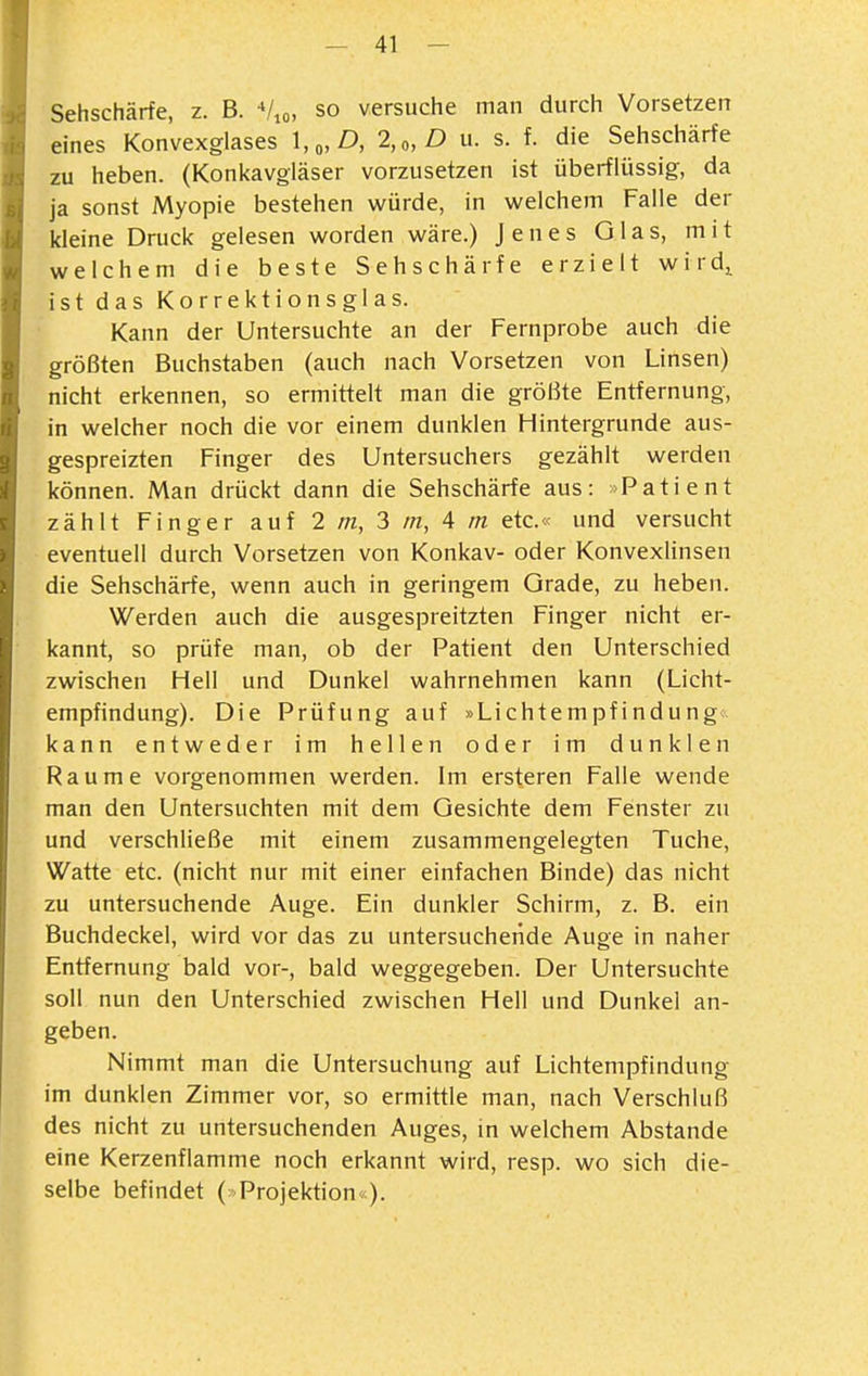 Sehschärfe, z. B. Vio, so versuche man durch Vorsetzen eines Konvexglases \,„D, 2,„D u. s. f. die Sehschärfe zu heben. (Konkavgiäser vorzusetzen ist überflüssig, da ja sonst Myopie bestehen würde, in welchem Falle der kleine Druck gelesen worden wäre.) Jenes Glas, mit welchem die beste Sehschärfe erzielt wird,^ ist das Korrektionsglas. Kann der Untersuchte an der Fernprobe auch die größten Buchstaben (auch nach Vorsetzen von Linsen) nicht erkennen, so ermittelt man die größte Entfernung, in welcher noch die vor einem dunklen Hintergrunde aus- gespreizten Finger des Untersuchers gezählt werden können. Man drückt dann die Sehschärfe aus: »Patient zählt Finger auf 2 m, 3 m, 4 m etc.« und versucht eventuell durch Vorsetzen von Konkav- oder Konvexlinsen die Sehschärfe, wenn auch in geringem Grade, zu heben. Werden auch die ausgespreitzten Finger nicht er- kannt, so prüfe man, ob der Patient den Unterschied zwischen Hell und Dunkel wahrnehmen kann (Licht- empfindung). Die Prüfung auf »Lichtempfindung kann entweder im hellen oder im dunklen Räume vorgenommen werden. Im ersteren Falle wende man den Untersuchten mit dem Gesichte dem Fenster zu und verschließe mit einem zusammengelegten Tuche, Watte etc. (nicht nur mit einer einfachen Binde) das nicht zu untersuchende Auge. Ein dunkler Schirm, z. B. ein Buchdeckel, wird vor das zu untersuchende Auge in naher Entfernung bald vor-, bald weggegeben. Der Untersuchte soll nun den Unterschied zwischen Hell und Dunkel an- geben. Nimmt man die Untersuchung auf Lichtempfindung im dunklen Zimmer vor, so ermittle man, nach Verschluß des nicht zu untersuchenden Auges, in welchem Abstände eine Kerzenflamme noch erkannt wird, resp. wo sich die- selbe befindet ( Projektion«).