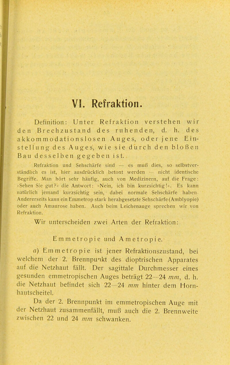 Definition: Unter Refraktion verstehen wir den Brechzustand des ruhenden, d. h. des akkommodationslosen Auges, oder jene Ein- stellung des Auges, wie sie durch den bloßen Bau desselben gegeben ist. Refraktion und Sehschärfe sind — es muß dies, so selbstver- ständhch es ist, hier ausdrücklich betont werden nicht identische Begriffe. Man hört sehr häufig, auch von Medizinern, auf die Frage: Sehen Sie gut?« die Antwort: »Nein, ich bin kurzsichtig!«. Es kann natürlich jemand kurzsichtig sein, dabei normale Sehschärfe haben. Andererseits kann ein Eiruuetrop stark herabgesetzte Sehscliärfe (Amblyopie) oder auch Amaurose haben. Auch beim Leichenauge sprechen wir von Refraktion. Wir unterscheiden zwei Arten der Refraktion: E m m e t r o p i e und Ametropie. n) Emmetropie ist jener Refraktionszustand, bei welchem der 2. Brennpunkt des dioptrischen Apparates auf die Netzhaut fällt. Der sagittale Durchmesser eines gesunden emmetropischen Auges beträgt 22—24 mm, d. h. die Netzhaut befindet sich 22 -24 mm hinter dem Horn- hautscheitel. Da der 2. Brennpunkt im emmetropischen Auge mit der Netzhaut zusammenfällt, muß auch die 2. Brennweite zwischen 22 und 24 mm schwanken.