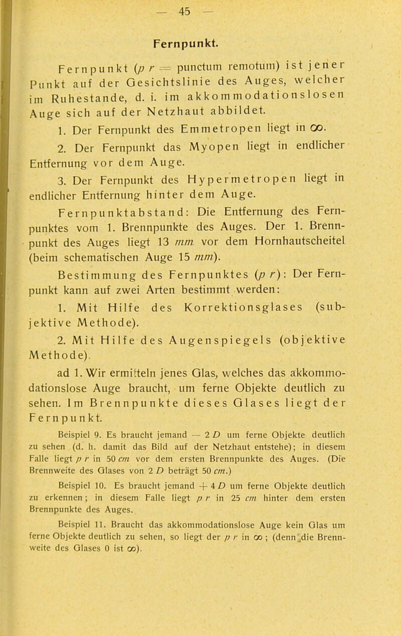 Fernpunkt. Fernpunkt {p r -= punctum remotum) ist jener Punkt auf der Gesichtslinie des Auges, welciier im Ruhestande, d. i. im akko m m od ati o ns 1 o s e n Auge sich auf der Netzhaut abbildet. 1. Der Fernpunkt des Emmetropen liegt in oo. 2. Der Fernpunkt das Myopen liegt in endhcher Entfernung vor dem Auge. 3. Der Fernpunkt des H y p e r m e t r o p e n liegt in endlicher Entfernung hinter dem Auge. Fernpunktabstand: Die Entfernung des Fern- punktes vom 1. Brennpunkte des Auges. Der 1. Brenn- punkt des Auges liegt 13 mm vor dem Hornhautscheitel (beim schematischen Auge 15 mm). Bestimmung des Fernpunktes (ß r): Der Fern- punkt kann auf zwei Arten bestimmt werden: 1. Mit Hilfe des Korrektionsglases (sub- jektive Methode). 2. Mit Hilfe des Augenspiegels (objektive Methode). ad 1. Wir ermitteln jenes Glas, welches das akkommo- dationslose Auge braucht, um ferne Objekte deutlich zu sehen. Im Brennpunkte dieses Glases liegt der Fernpunkt. Beispiel 9. Es braucht jemand — 2 D um ferne Objekte deutlich zu sehen (d. h. damit das Bild auf der Netzhaut entstehe); in diesem Falle liegt p r in 50 cm vor dem ersten Brennpunkte des Auges. (Die Brennweite des Glases von 2 D beträgt 50 cm.) Beispiel 10. Es braucht jemand + 4 £) um ferne Objekte deutlich zu erkennen; in diesem Falle Hegt p r in 25 cm hinter dem ersten Brennpunkte des Auges. Beispiel 11. Braucht das akkommodationslose Auge kein Glas um ferne Objekte deutlich zu sehen, so liegt der p r in oo ; (denn^die Brenn- weite des Glases 0 ist oo).