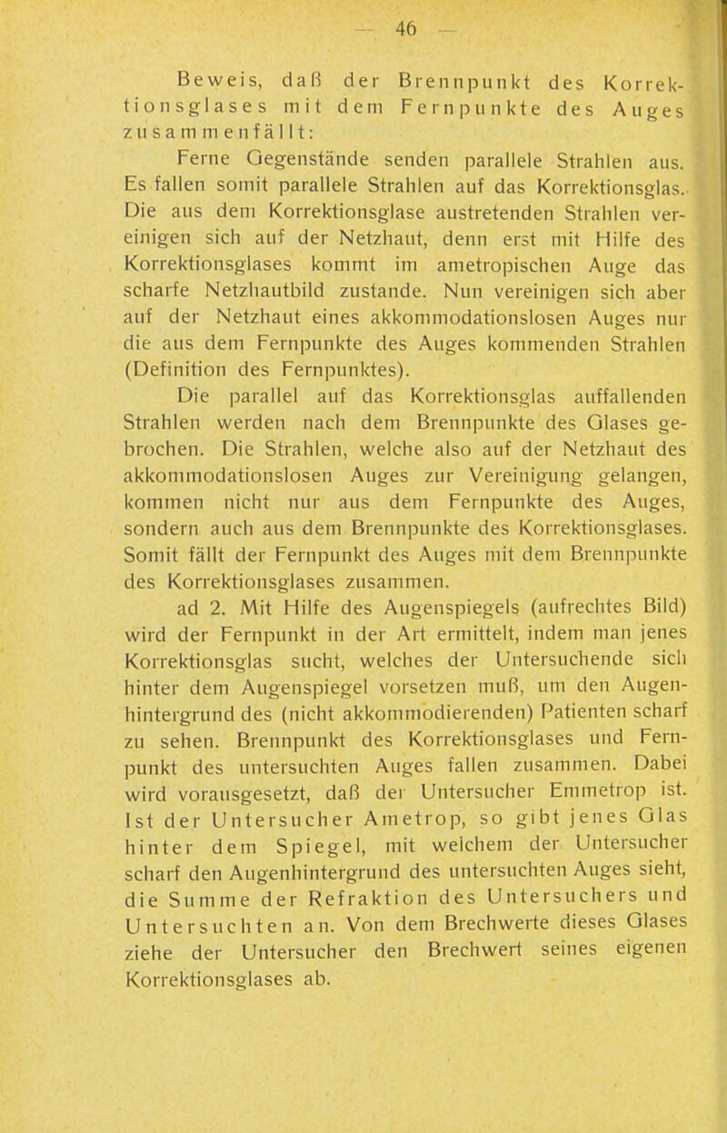 Beweis, daß der Brennpunkt des Korrek- tion sglases mit dem Fernpunkte des Auges zusammenfällt: Ferne Gegenstände senden parallele Strahlen aus. Es fallen somit parallele Strahlen auf das Korrektionsglas. Die aus dem Korrektionsglase austretenden Strahlen ver- einigen sich auf der Netzhaut, denn erst mit Hilfe des Korrektionsglases kommt im ametropischen Auge das scharfe Netzhautbild zustande. Nun vereinigen sich aber auf der Netzhaut eines akkommodationslosen Auges nur die aus dem Fernpunkte des Auges kommenden Strahlen (Definition des Fernpunktes). Die parallel auf das Korrektionsglas auffallenden Strahlen werden nach dem Brennpunkte des Glases ge- brochen. Die Strahlen, welche also auf der Netzhaut des akkommodationslosen Auges zur Vereinigung gelangen, kommen nicht nur aus dem Fernpunkte des Auges, sondern auch aus dem Brennpunkte des Korrektionsglases. Somit fällt der Fernpunkt des Auges mit dem Brennpunkte des Korrektionsglases zusammen. ad 2. Mit Hilfe des Augenspiegels (aufrechtes Bild) wird der Fernpunkt in der Art ermittelt, indem man jenes Korrektionsglas sucht, welches der Untersuchende sich hinter dem Augenspiegel vorsetzen muß, um den Augen- hintergrund des (nicht akkommodierenden) Patienten scharf zu sehen. Brennpunkt des Korrektionsglases und Fern- punkt des untersuchten Auges fallen zusammen. Dabei wird vorausgesetzt, daß der Untersucher Emmetrop ist. ' Ist der Untersucher Ametrop, so gibt jenes Glas hinter dem Spiegel, mit welchem der Untersucher scharf den Augenhintergrund des untersuchten Auges sieht, die Summe der Refraktion des Untersuchers und Untersuchten an. Von dem Brechwerte dieses Glases ziehe der Untersucher den Brechwert seines eigenen Korrektionsglases ab.