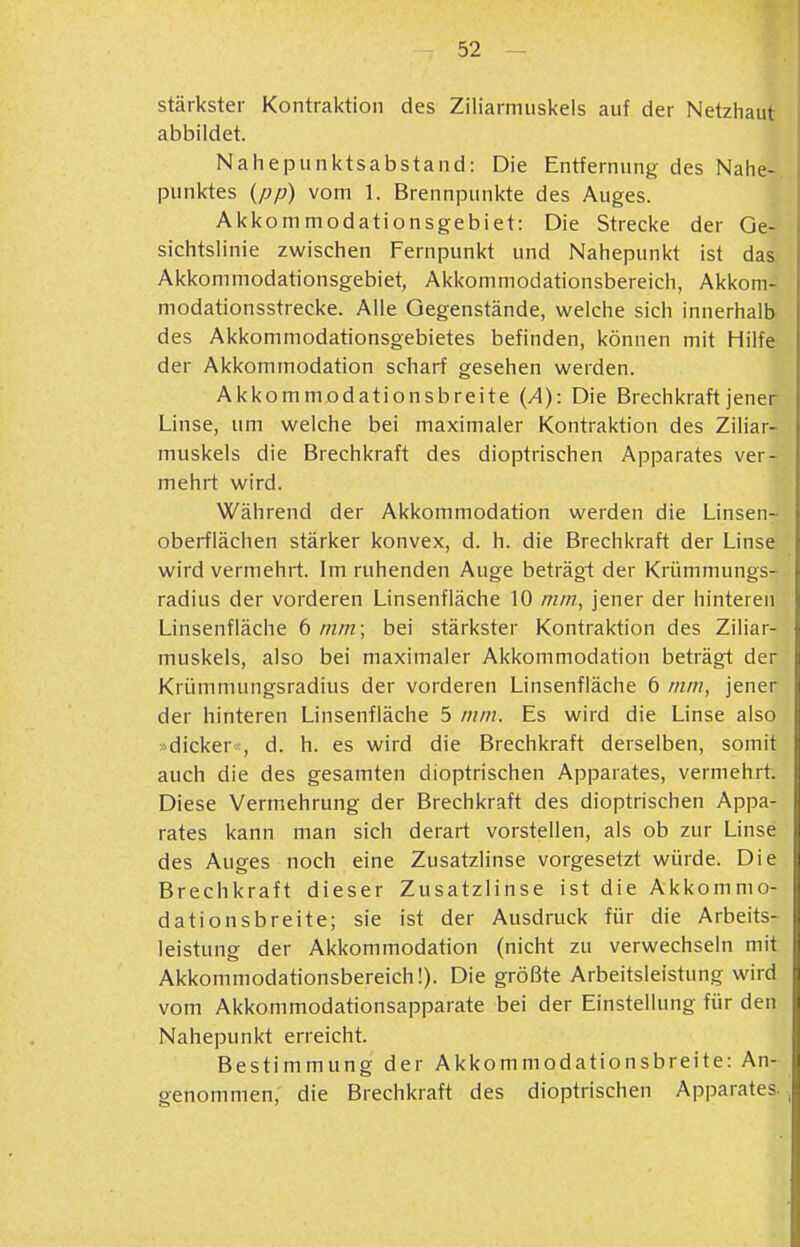 stärkster Kontraktion des Ziliarmuskels auf der Netzhaut abbildet. Naiiepunktsabstand: Die Entfernung des Nahe- punktes {pp) vom 1. Brennpunkte des Auges. Akkommodationsgebiet: Die Strecke der Qe- sichtslinie zwischen Fernpunkt und Nahepunkt ist das Akkommodationsgebiet, Akkommodationsbereich, Akkom- modationsstrecke. Alle Gegenstände, weiche sich innerhalb- des Akkommodationsgebietes befinden, können mit Hilfe der Akkommodation scharf gesehen werden. Akkommodationsbreite {A): Die Brechkraft jener Linse, um welche bei maximaler Kontraktion des Ziliar- muskels die Brechkraft des dioptrischen Apparates ver- mehrt wird. Während der Akkommodation werden die Linsen- oberfiächen stärker konvex, d. h. die Brechkraft der Linse wird vermehrt. Im ruhenden Auge beträgi der Krümmungs- radius der vorderen Linsenfläche 10 min, jener der hinteren Linsenfläche 6 nun; bei stärkster Kontraktion des Ziliar- muskels, also bei maximaler Akkommodation beträgt der Krümmungsradius der vorderen Linsenfläche 6 nun, jener der hinteren Linsenfläche 5 mm. Es wird die Linse also »dicker«, d. h. es wird die Brechkraft derselben, somit auch die des gesamten dioptrischen Apparates, vermehrt Diese Vermehrung der Brechkraft des dioptrischen Appa- rates kann man sich derart vorstellen, als ob zur Linse des Auges noch eine Zusatzlinse vorgesetzt würde. Die Brechkraft dieser Zusatzlinse ist die Akkommo- dationsbreite; sie ist der Ausdruck für die Arbeits- leistung der Akkommodation (nicht zu verwechseln mit Akkommodationsbereich!). Die größte Arbeitsleistung wird vom Akkommodationsapparate bei der Einstellung für den Nahepunkt erreicht. Bestimmung der Akkommodationsbreite: An- genommen, die Brechkraft des dioptrischen Apparates. ,