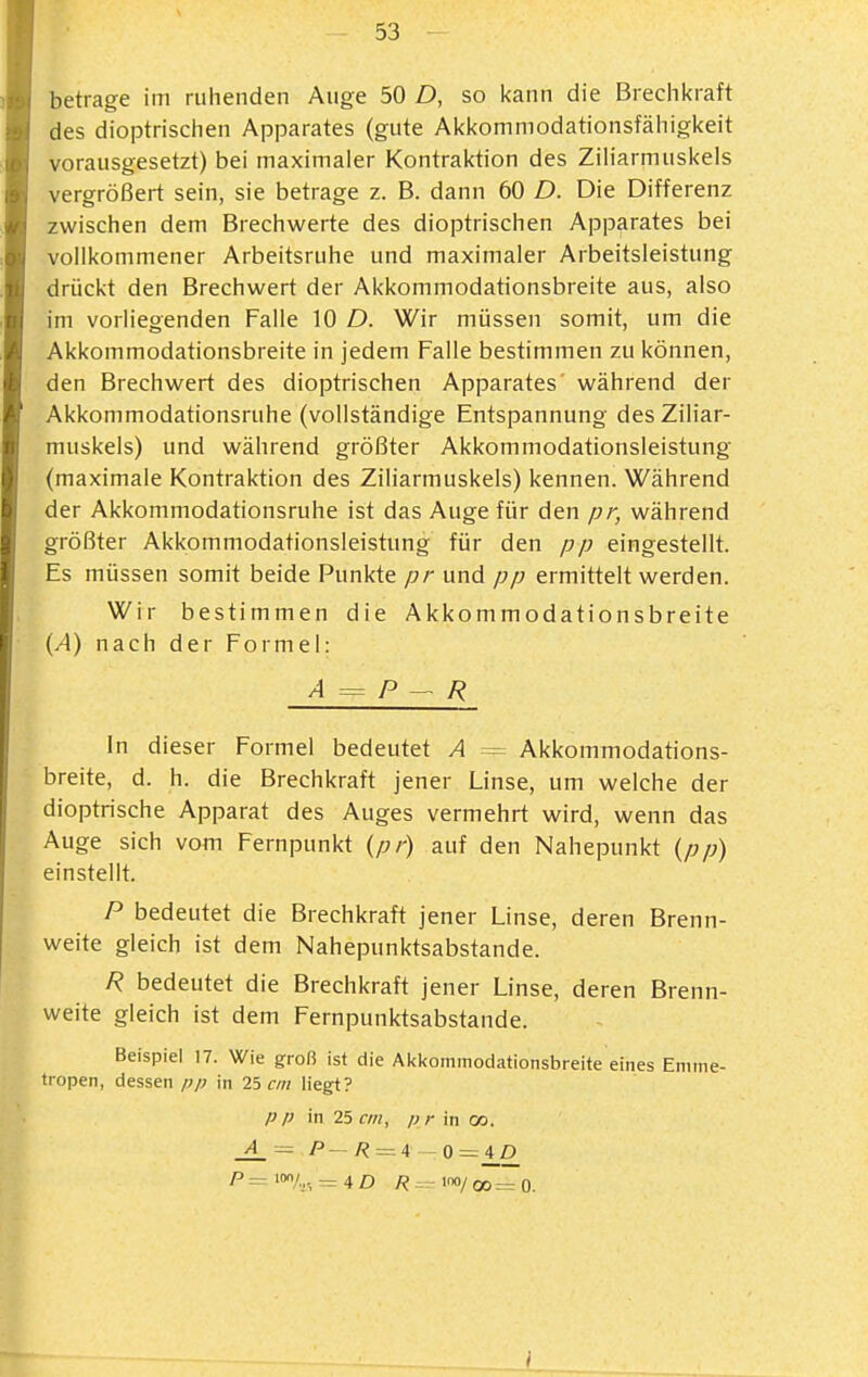 betrage im ruhenden Auge 50 D, so kann die Brechkraft des dioptrischen Apparates (gute Akkommodationsfähigkeit vorausgesetzt) bei maximaler Kontraktion des Ziliarmuskels vergrößert sein, sie betrage z. B. dann 60 D. Die Differenz zwischen dem Brechwerte des dioptrischen Apparates bei vollkommener Arbeitsruhe und maximaler Arbeitsleistung drückt den Brechwert der Akkommodationsbreite aus, also im vorliegenden Falle 10 D. Wir mijssen somit, um die Akkommodationsbreite in jedem Falle bestimmen zu können, den Brechwert des dioptrischen Apparates während der Akkommodationsruhe (vollständige Entspannung des Ziliar- muskels) und während größter Akkommodationsleistung (maximale Kontraktion des Ziliarmuskels) kennen. Während der Akkommodationsruhe ist das Auge für den pr, während größter Akkommodationsleistung für den pp eingestellt. Es müssen somit beide Punkte pr und pp ermittelt werden. Wir bestimmen die Akkommodationsbreite (.4) nach der Formel: A = P — R In dieser Formel bedeutet A = Akkommodations- breite, d. h. die Brechkraft jener Linse, um welche der dioptrische Apparat des Auges vermehrt wird, wenn das Auge sich vom Fernpunkt {pr) auf den Nahepunkt {pp) einstellt. P bedeutet die Brechkraft jener Linse, deren Brenn- weite gleich ist dem Nahepunktsabstande. R bedeutet die Brechkraft jener Linse, deren Brenn- weite gleich ist dem Fernpunktsabstande. Beispiel 17. Wie groß ist die Akkommodationsbreite eines Emme- tropen, dessen pp in 25 f/;? liegt? p p in 25 cm, pr in c». P =: It/,,, = 4 D ^=-lno/oo_o.