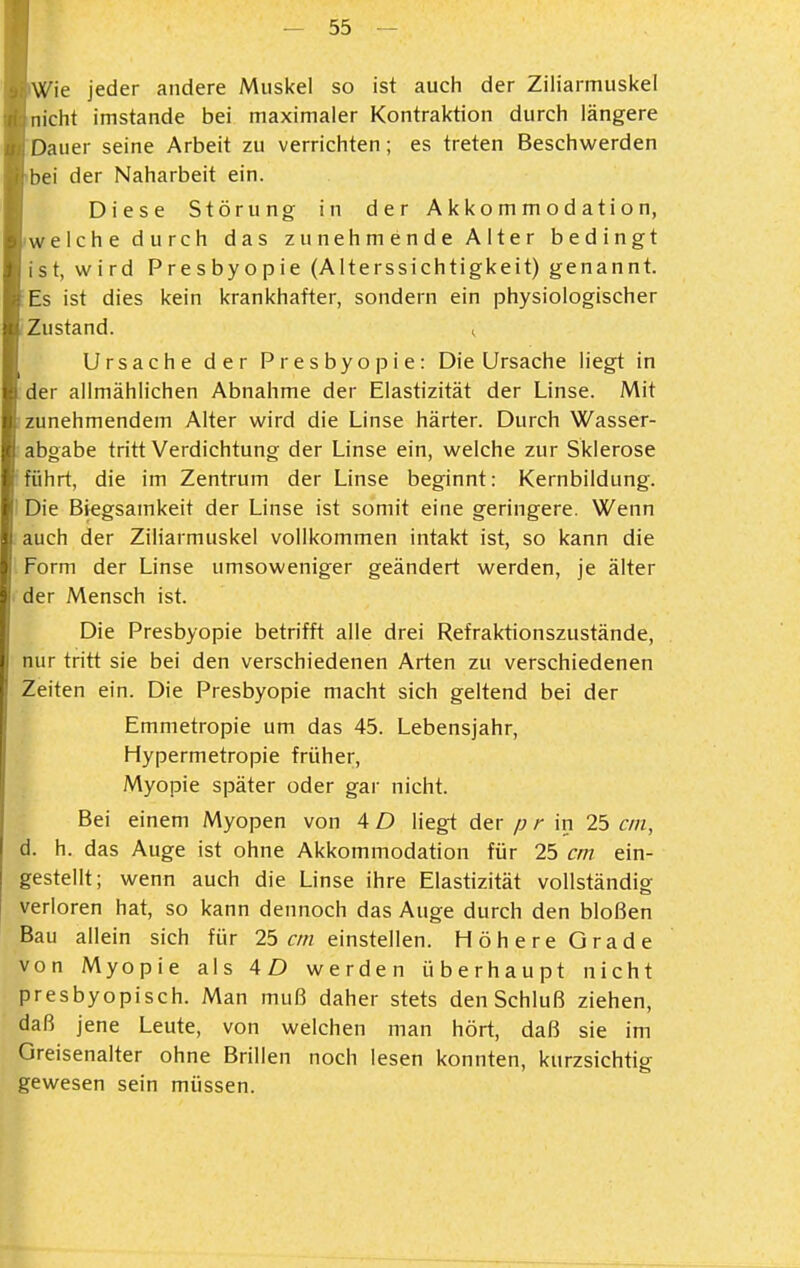 Wie jeder andere Muskel so ist auch der Ziliarmuskei nicht imstande bei maximaler Kontraktion durch längere Dauer seine Arbeit zu verrichten; es treten Beschwerden bei der Naharbeit ein. Diese Störung in der Akkommodation, welche durch das zunehmende Alter bedingt ist, wird Presbyopie (Alterssichtigkeit) genannt. Es ist dies kein krankhafter, sondern ein physiologischer Zustand. ^ Ursache der Presbyopie: Die Ursache liegt in der allmählichen Abnahme der Elastizität der Linse. Mit zunehmendem Alter wird die Linse härter. Durch Wasser- abgabe tritt Verdichtung der Linse ein, welche zur Sklerose führt, die im Zentrum der Linse beginnt: Kernbildung. Die Biegsamkeit der Linse ist somit eine geringere. Wenn auch der Ziliarmuskei vollkommen intakt ist, so kann die Form der Linse umsoweniger geändert werden, je älter I der Mensch ist. Die Presbyopie betrifft alle drei Refraktionszustände, nur tritt sie bei den verschiedenen Arten zu verschiedenen Zeiten ein. Die Presbyopie macht sich geltend bei der Emmetropie um das 45. Lebensjahr, Hypermetropie früher, Myopie später oder gar nicht. Bei einem Myopen von 4 D lieg-t der p r in 25 cm, d. h. das Auge ist ohne Akkommodation für 25 cm ein- gestellt; wenn auch die Linse ihre Elastizität vollständig verioren hat, so kann dennoch das Auge durch den bloßen Bau allein sich für 25 cm einstellen. Höhere Grade von Myopie als 4D werden überhaupt nicht presbyopisch. Man muß daher stets den Schluß ziehen, daß jene Leute, von welchen man hört, daß sie im Greisenalter ohne Brillen noch lesen konnten, kurzsichtig gewesen sein müssen.